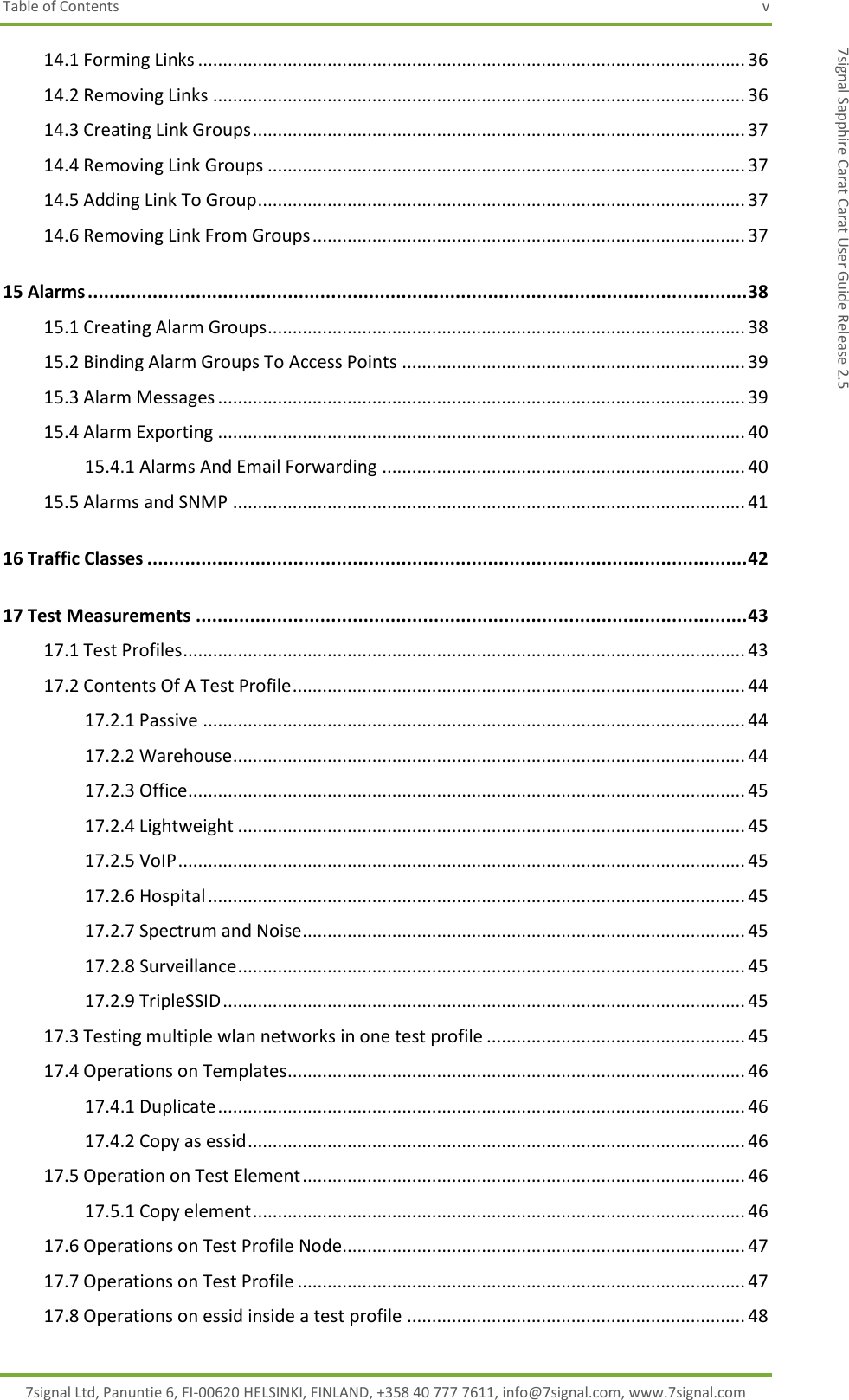 Table of Contents  v 7signal Ltd, Panuntie 6, FI-00620 HELSINKI, FINLAND, +358 40 777 7611, info@7signal.com, www.7signal.com 7signal Sapphire Carat Carat User Guide Release 2.5 14.1 Forming Links .............................................................................................................. 36 14.2 Removing Links ........................................................................................................... 36 14.3 Creating Link Groups ................................................................................................... 37 14.4 Removing Link Groups ................................................................................................ 37 14.5 Adding Link To Group .................................................................................................. 37 14.6 Removing Link From Groups ....................................................................................... 37 15 Alarms .......................................................................................................................... 38 15.1 Creating Alarm Groups ................................................................................................ 38 15.2 Binding Alarm Groups To Access Points ..................................................................... 39 15.3 Alarm Messages .......................................................................................................... 39 15.4 Alarm Exporting .......................................................................................................... 40 15.4.1 Alarms And Email Forwarding ......................................................................... 40 15.5 Alarms and SNMP ....................................................................................................... 41 16 Traffic Classes ............................................................................................................... 42 17 Test Measurements ...................................................................................................... 43 17.1 Test Profiles ................................................................................................................. 43 17.2 Contents Of A Test Profile ........................................................................................... 44 17.2.1 Passive ............................................................................................................. 44 17.2.2 Warehouse ....................................................................................................... 44 17.2.3 Office ................................................................................................................ 45 17.2.4 Lightweight ...................................................................................................... 45 17.2.5 VoIP .................................................................................................................. 45 17.2.6 Hospital ............................................................................................................ 45 17.2.7 Spectrum and Noise ......................................................................................... 45 17.2.8 Surveillance ...................................................................................................... 45 17.2.9 TripleSSID ......................................................................................................... 45 17.3 Testing multiple wlan networks in one test profile .................................................... 45 17.4 Operations on Templates ............................................................................................ 46 17.4.1 Duplicate .......................................................................................................... 46 17.4.2 Copy as essid .................................................................................................... 46 17.5 Operation on Test Element ......................................................................................... 46 17.5.1 Copy element ................................................................................................... 46 17.6 Operations on Test Profile Node................................................................................. 47 17.7 Operations on Test Profile .......................................................................................... 47 17.8 Operations on essid inside a test profile .................................................................... 48 