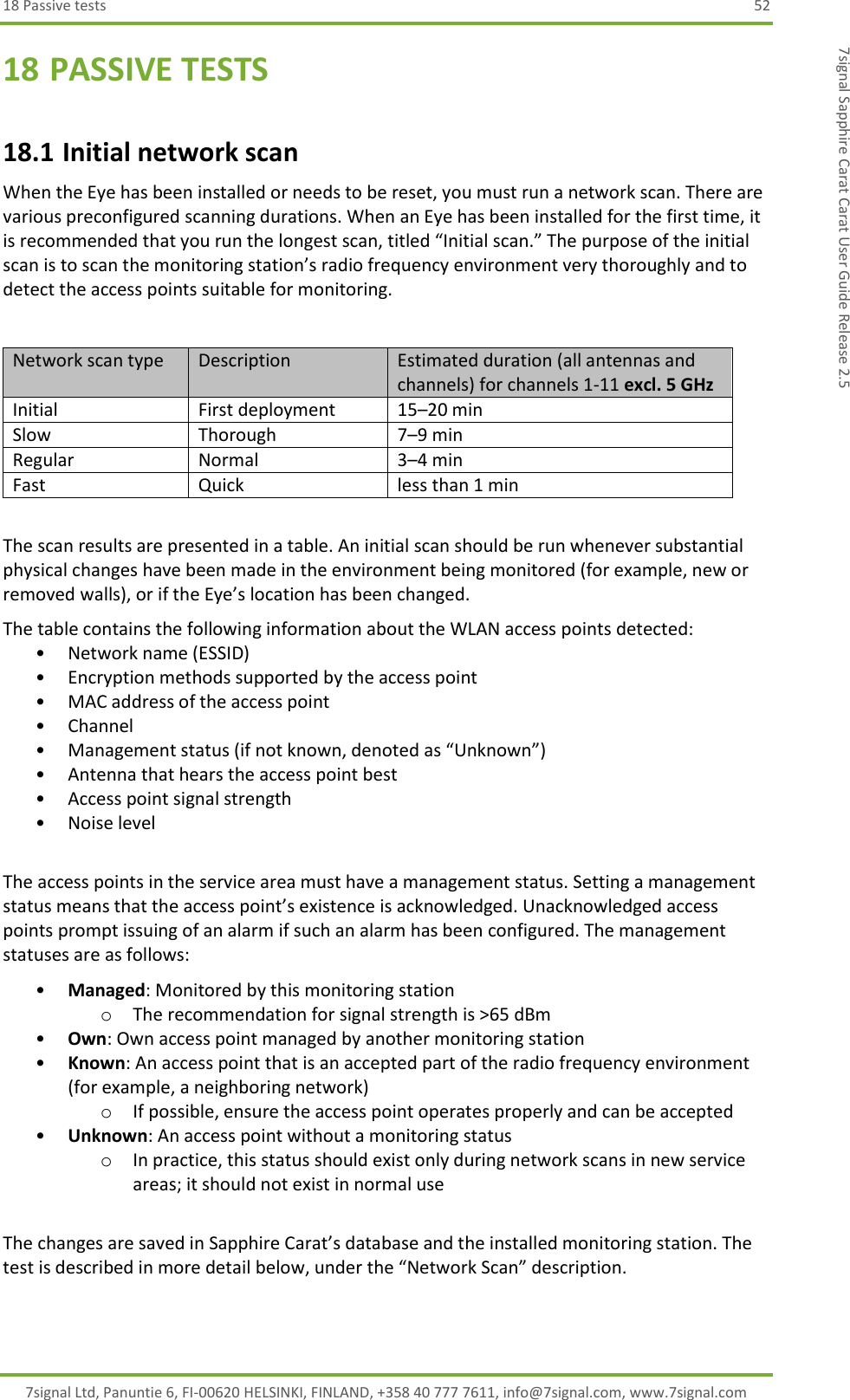 18 Passive tests  52 7signal Ltd, Panuntie 6, FI-00620 HELSINKI, FINLAND, +358 40 777 7611, info@7signal.com, www.7signal.com 7signal Sapphire Carat Carat User Guide Release 2.5 18 PASSIVE TESTS 18.1 Initial network scan When the Eye has been installed or needs to be reset, you must run a network scan. There are various preconfigured scanning durations. When an Eye has been installed for the first time, it is recommended that you run the longest scan, titled “Initial scan.” The purpose of the initial scan is to scan the monitoring station’s radio frequency environment very thoroughly and to detect the access points suitable for monitoring.  Network scan type Description Estimated duration (all antennas and channels) for channels 1-11 excl. 5 GHz Initial First deployment 15–20 min Slow Thorough 7–9 min Regular Normal 3–4 min Fast Quick less than 1 min  The scan results are presented in a table. An initial scan should be run whenever substantial physical changes have been made in the environment being monitored (for example, new or removed walls), or if the Eye’s location has been changed. The table contains the following information about the WLAN access points detected: • Network name (ESSID) • Encryption methods supported by the access point • MAC address of the access point • Channel • Management status (if not known, denoted as “Unknown”) • Antenna that hears the access point best • Access point signal strength  • Noise level  The access points in the service area must have a management status. Setting a management status means that the access point’s existence is acknowledged. Unacknowledged access points prompt issuing of an alarm if such an alarm has been configured. The management statuses are as follows: • Managed: Monitored by this monitoring station o The recommendation for signal strength is &gt;65 dBm • Own: Own access point managed by another monitoring station • Known: An access point that is an accepted part of the radio frequency environment (for example, a neighboring network) o If possible, ensure the access point operates properly and can be accepted • Unknown: An access point without a monitoring status o In practice, this status should exist only during network scans in new service areas; it should not exist in normal use  The changes are saved in Sapphire Carat’s database and the installed monitoring station. The test is described in more detail below, under the “Network Scan” description. 