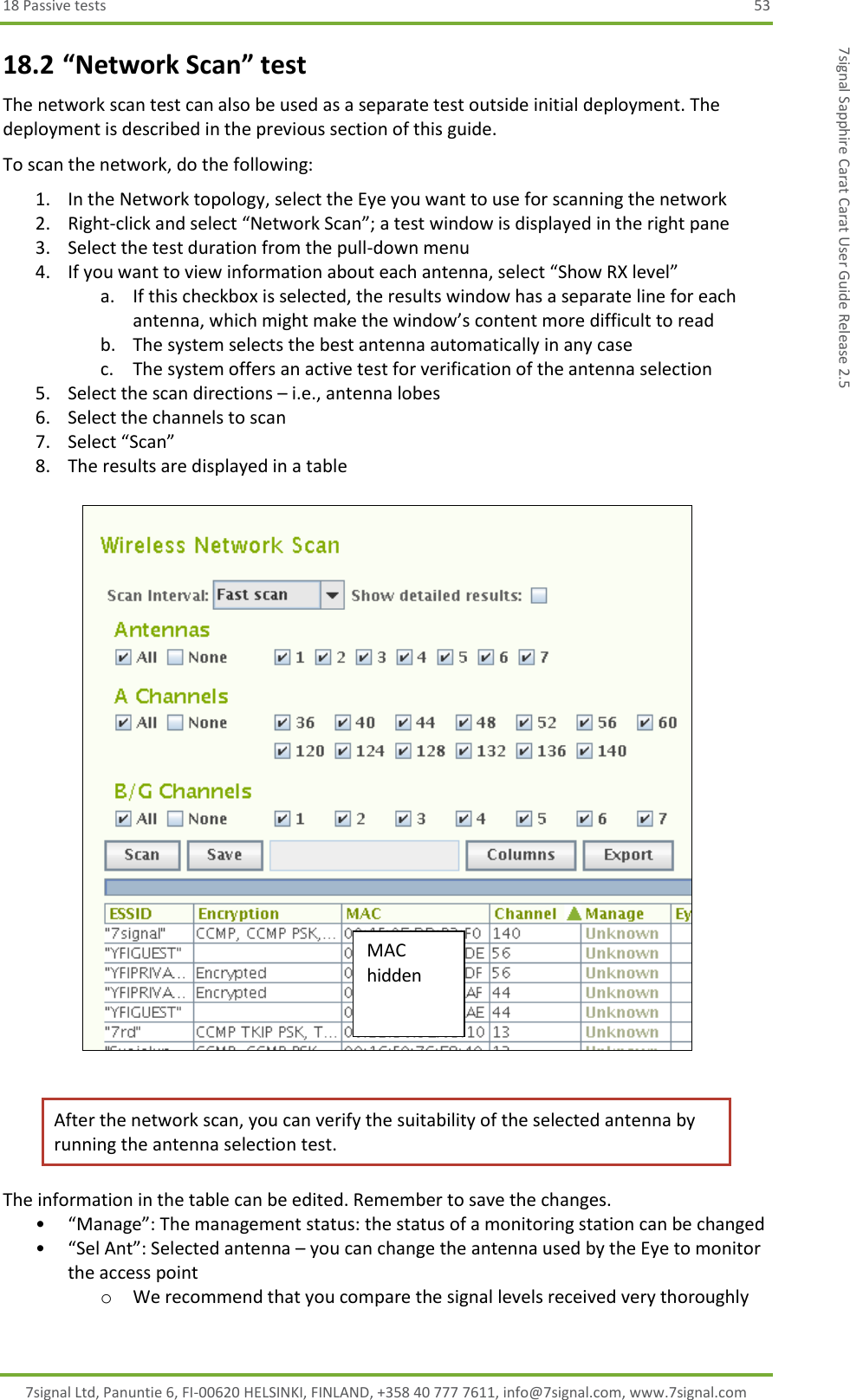 18 Passive tests  53 7signal Ltd, Panuntie 6, FI-00620 HELSINKI, FINLAND, +358 40 777 7611, info@7signal.com, www.7signal.com 7signal Sapphire Carat Carat User Guide Release 2.5 18.2 “Network Scan” test The network scan test can also be used as a separate test outside initial deployment. The deployment is described in the previous section of this guide. To scan the network, do the following: 1. In the Network topology, select the Eye you want to use for scanning the network 2. Right-click and select “Network Scan”; a test window is displayed in the right pane 3. Select the test duration from the pull-down menu 4. If you want to view information about each antenna, select “Show RX level” a. If this checkbox is selected, the results window has a separate line for each antenna, which might make the window’s content more difficult to read b. The system selects the best antenna automatically in any case c. The system offers an active test for verification of the antenna selection 5. Select the scan directions – i.e., antenna lobes 6. Select the channels to scan 7. Select “Scan” 8. The results are displayed in a table    After the network scan, you can verify the suitability of the selected antenna by running the antenna selection test. The information in the table can be edited. Remember to save the changes. • “Manage”: The management status: the status of a monitoring station can be changed • “Sel Ant”: Selected antenna – you can change the antenna used by the Eye to monitor the access point o We recommend that you compare the signal levels received very thoroughly MAC hidden 