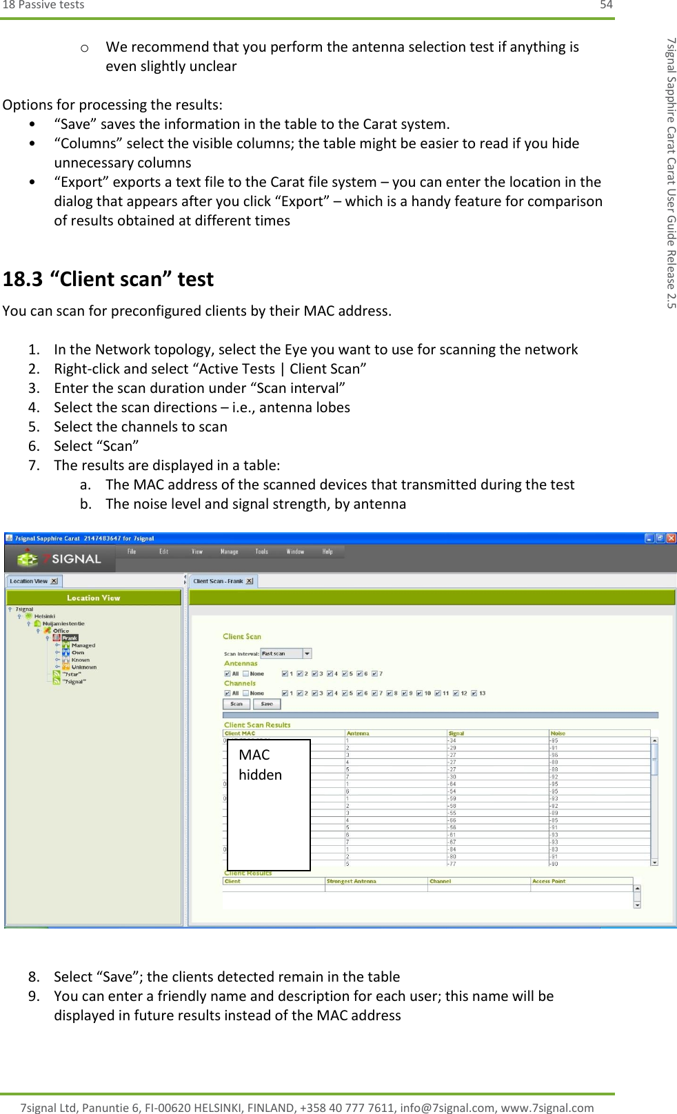 18 Passive tests  54 7signal Ltd, Panuntie 6, FI-00620 HELSINKI, FINLAND, +358 40 777 7611, info@7signal.com, www.7signal.com 7signal Sapphire Carat Carat User Guide Release 2.5 o We recommend that you perform the antenna selection test if anything is even slightly unclear  Options for processing the results: • “Save” saves the information in the table to the Carat system. • “Columns” select the visible columns; the table might be easier to read if you hide unnecessary columns • “Export” exports a text file to the Carat file system – you can enter the location in the dialog that appears after you click “Export” – which is a handy feature for comparison of results obtained at different times 18.3 “Client scan” test You can scan for preconfigured clients by their MAC address.  1. In the Network topology, select the Eye you want to use for scanning the network 2. Right-click and select “Active Tests | Client Scan” 3. Enter the scan duration under “Scan interval” 4. Select the scan directions – i.e., antenna lobes 5. Select the channels to scan 6. Select “Scan” 7. The results are displayed in a table: a. The MAC address of the scanned devices that transmitted during the test b. The noise level and signal strength, by antenna     8. Select “Save”; the clients detected remain in the table 9. You can enter a friendly name and description for each user; this name will be displayed in future results instead of the MAC address  MAC hidden 