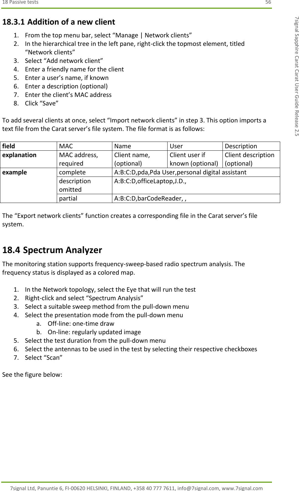 18 Passive tests  56 7signal Ltd, Panuntie 6, FI-00620 HELSINKI, FINLAND, +358 40 777 7611, info@7signal.com, www.7signal.com 7signal Sapphire Carat Carat User Guide Release 2.5 18.3.1 Addition of a new client 1. From the top menu bar, select “Manage | Network clients” 2. In the hierarchical tree in the left pane, right-click the topmost element, titled “Network clients” 3. Select “Add network client” 4. Enter a friendly name for the client 5. Enter a user’s name, if known 6. Enter a description (optional) 7. Enter the client’s MAC address 8. Click “Save”  To add several clients at once, select “Import network clients” in step 3. This option imports a text file from the Carat server’s file system. The file format is as follows:  field MAC Name User Description explanation MAC address, required Client name, (optional) Client user if known (optional) Client description (optional) example complete A:B:C:D,pda,Pda User,personal digital assistant description omitted A:B:C:D,officeLaptop,J.D.,  partial A:B:C:D,barCodeReader, ,  The “Export network clients” function creates a corresponding file in the Carat server’s file system. 18.4 Spectrum Analyzer The monitoring station supports frequency-sweep-based radio spectrum analysis. The frequency status is displayed as a colored map.  1. In the Network topology, select the Eye that will run the test 2. Right-click and select “Spectrum Analysis” 3. Select a suitable sweep method from the pull-down menu 4. Select the presentation mode from the pull-down menu a. Off-line: one-time draw b. On-line: regularly updated image 5. Select the test duration from the pull-down menu 6. Select the antennas to be used in the test by selecting their respective checkboxes 7. Select “Scan”  See the figure below:  