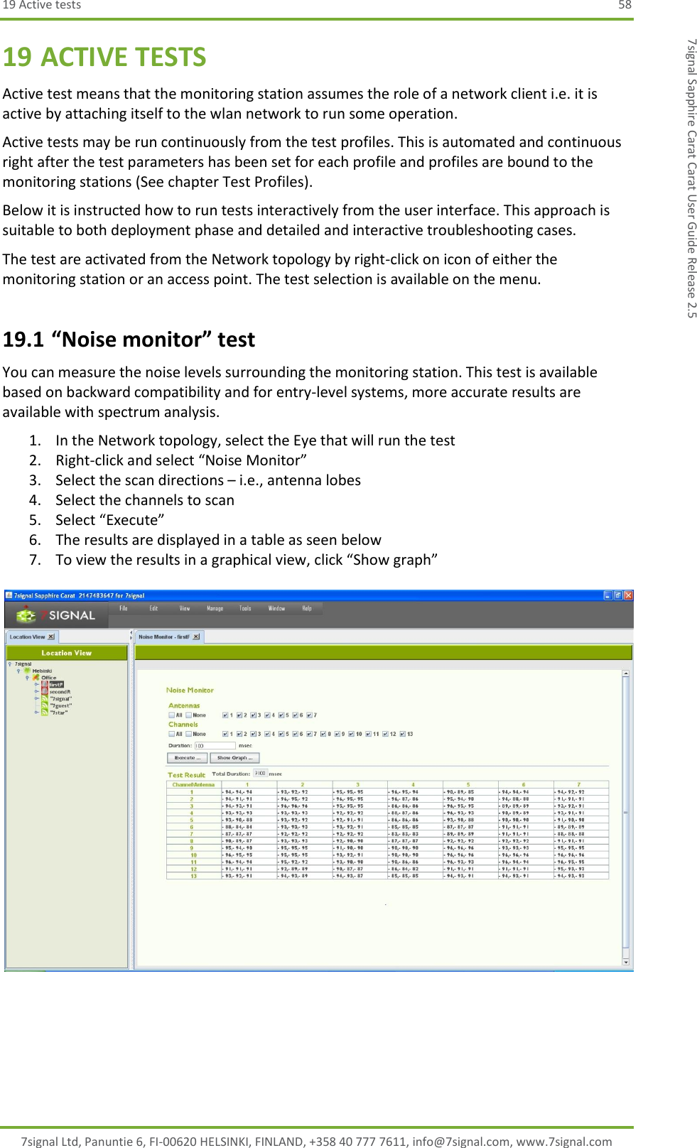 19 Active tests  58 7signal Ltd, Panuntie 6, FI-00620 HELSINKI, FINLAND, +358 40 777 7611, info@7signal.com, www.7signal.com 7signal Sapphire Carat Carat User Guide Release 2.5 19 ACTIVE TESTS Active test means that the monitoring station assumes the role of a network client i.e. it is active by attaching itself to the wlan network to run some operation. Active tests may be run continuously from the test profiles. This is automated and continuous right after the test parameters has been set for each profile and profiles are bound to the monitoring stations (See chapter Test Profiles). Below it is instructed how to run tests interactively from the user interface. This approach is suitable to both deployment phase and detailed and interactive troubleshooting cases. The test are activated from the Network topology by right-click on icon of either the monitoring station or an access point. The test selection is available on the menu. 19.1 “Noise monitor” test You can measure the noise levels surrounding the monitoring station. This test is available based on backward compatibility and for entry-level systems, more accurate results are available with spectrum analysis. 1. In the Network topology, select the Eye that will run the test 2. Right-click and select “Noise Monitor” 3. Select the scan directions – i.e., antenna lobes 4. Select the channels to scan 5. Select “Execute” 6. The results are displayed in a table as seen below 7. To view the results in a graphical view, click “Show graph”   