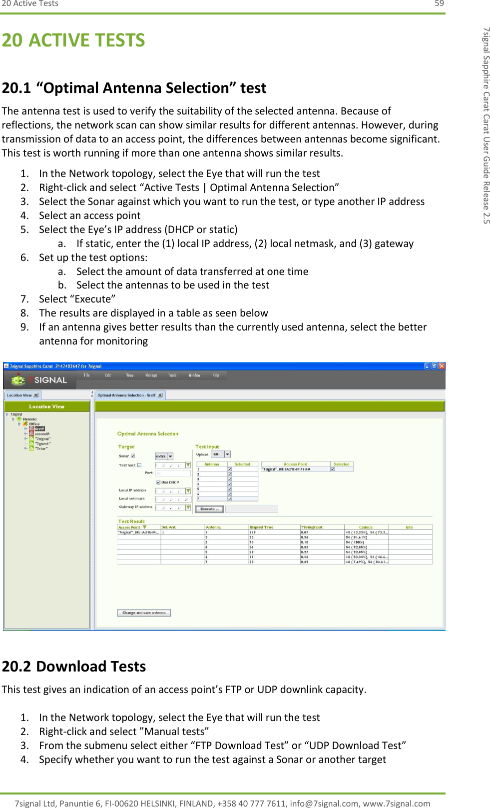 20 Active Tests  59 7signal Ltd, Panuntie 6, FI-00620 HELSINKI, FINLAND, +358 40 777 7611, info@7signal.com, www.7signal.com 7signal Sapphire Carat Carat User Guide Release 2.5 20 ACTIVE TESTS 20.1 “Optimal Antenna Selection” test The antenna test is used to verify the suitability of the selected antenna. Because of reflections, the network scan can show similar results for different antennas. However, during transmission of data to an access point, the differences between antennas become significant. This test is worth running if more than one antenna shows similar results. 1. In the Network topology, select the Eye that will run the test 2. Right-click and select “Active Tests | Optimal Antenna Selection” 3. Select the Sonar against which you want to run the test, or type another IP address 4. Select an access point 5. Select the Eye’s IP address (DHCP or static) a. If static, enter the (1) local IP address, (2) local netmask, and (3) gateway 6. Set up the test options: a. Select the amount of data transferred at one time b. Select the antennas to be used in the test 7. Select “Execute” 8. The results are displayed in a table as seen below 9. If an antenna gives better results than the currently used antenna, select the better antenna for monitoring   20.2 Download Tests This test gives an indication of an access point’s FTP or UDP downlink capacity.  1. In the Network topology, select the Eye that will run the test 2. Right-click and select ”Manual tests” 3. From the submenu select either “FTP Download Test” or “UDP Download Test” 4. Specify whether you want to run the test against a Sonar or another target 