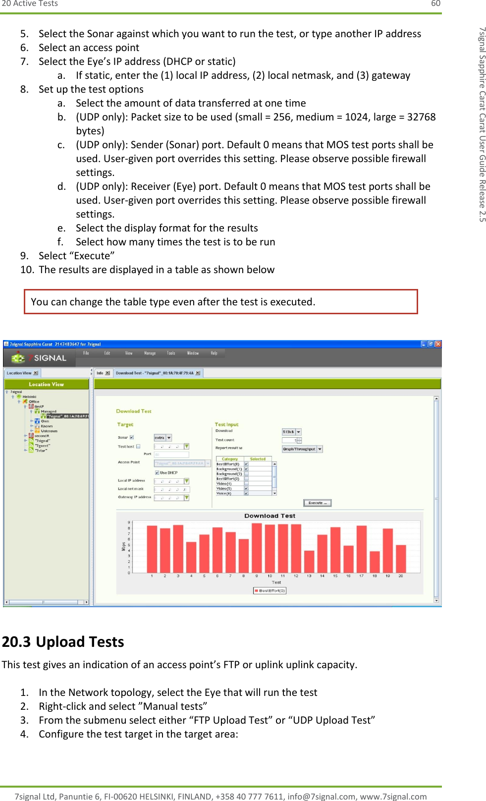 20 Active Tests  60 7signal Ltd, Panuntie 6, FI-00620 HELSINKI, FINLAND, +358 40 777 7611, info@7signal.com, www.7signal.com 7signal Sapphire Carat Carat User Guide Release 2.5 5. Select the Sonar against which you want to run the test, or type another IP address 6. Select an access point 7. Select the Eye’s IP address (DHCP or static) a. If static, enter the (1) local IP address, (2) local netmask, and (3) gateway 8. Set up the test options a. Select the amount of data transferred at one time b. (UDP only): Packet size to be used (small = 256, medium = 1024, large = 32768 bytes) c. (UDP only): Sender (Sonar) port. Default 0 means that MOS test ports shall be used. User-given port overrides this setting. Please observe possible firewall settings. d. (UDP only): Receiver (Eye) port. Default 0 means that MOS test ports shall be used. User-given port overrides this setting. Please observe possible firewall settings. e. Select the display format for the results f. Select how many times the test is to be run 9. Select “Execute” 10. The results are displayed in a table as shown below You can change the table type even after the test is executed.   20.3 Upload Tests This test gives an indication of an access point’s FTP or uplink uplink capacity.  1. In the Network topology, select the Eye that will run the test 2. Right-click and select ”Manual tests” 3. From the submenu select either “FTP Upload Test” or “UDP Upload Test” 4. Configure the test target in the target area: 