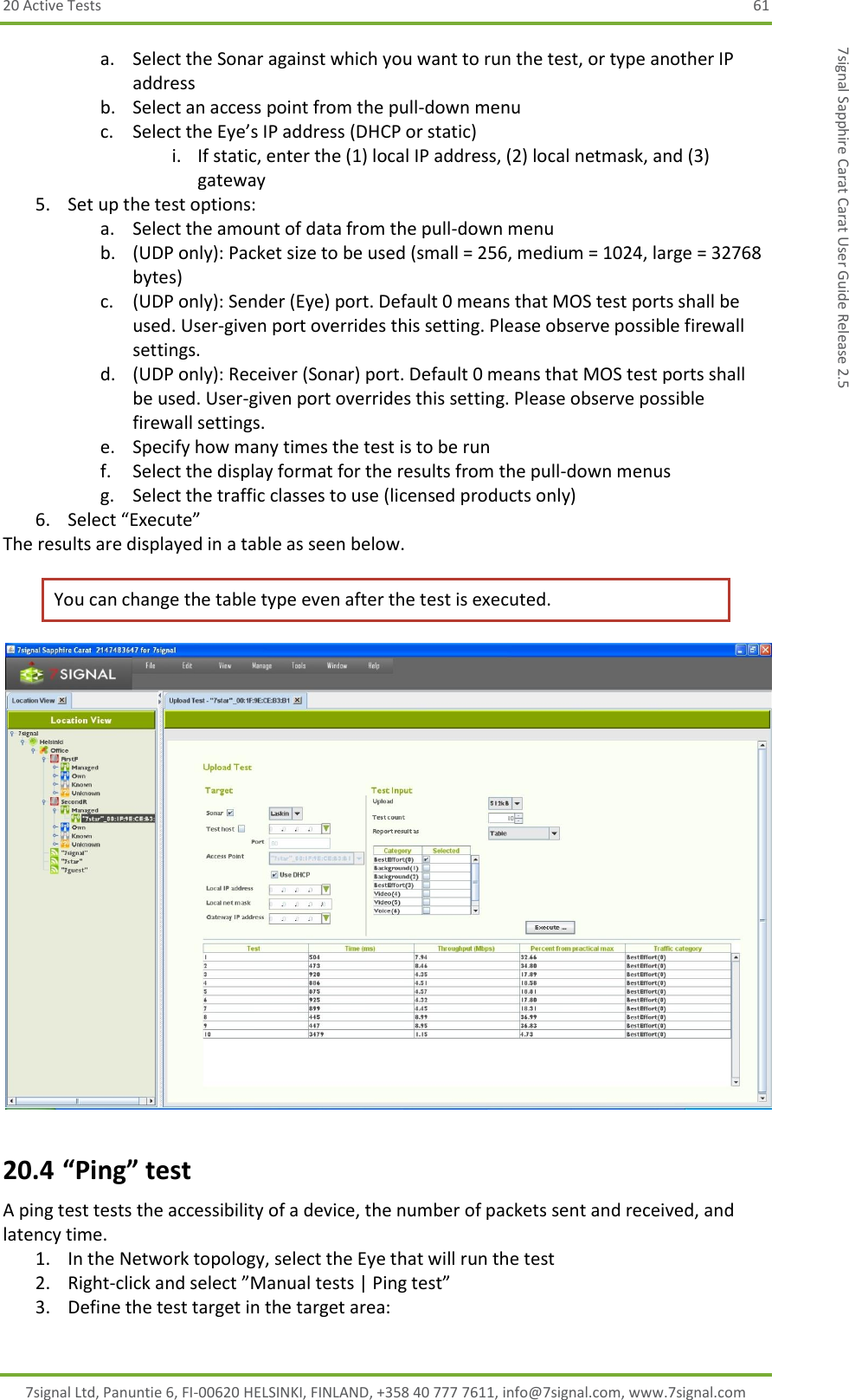 20 Active Tests  61 7signal Ltd, Panuntie 6, FI-00620 HELSINKI, FINLAND, +358 40 777 7611, info@7signal.com, www.7signal.com 7signal Sapphire Carat Carat User Guide Release 2.5 a. Select the Sonar against which you want to run the test, or type another IP address b. Select an access point from the pull-down menu c. Select the Eye’s IP address (DHCP or static) i. If static, enter the (1) local IP address, (2) local netmask, and (3) gateway 5. Set up the test options: a. Select the amount of data from the pull-down menu b. (UDP only): Packet size to be used (small = 256, medium = 1024, large = 32768 bytes) c. (UDP only): Sender (Eye) port. Default 0 means that MOS test ports shall be used. User-given port overrides this setting. Please observe possible firewall settings. d. (UDP only): Receiver (Sonar) port. Default 0 means that MOS test ports shall be used. User-given port overrides this setting. Please observe possible firewall settings. e. Specify how many times the test is to be run  f. Select the display format for the results from the pull-down menus g. Select the traffic classes to use (licensed products only) 6. Select “Execute” The results are displayed in a table as seen below. You can change the table type even after the test is executed.  20.4 “Ping” test A ping test tests the accessibility of a device, the number of packets sent and received, and latency time. 1. In the Network topology, select the Eye that will run the test 2. Right-click and select ”Manual tests | Ping test” 3. Define the test target in the target area: 