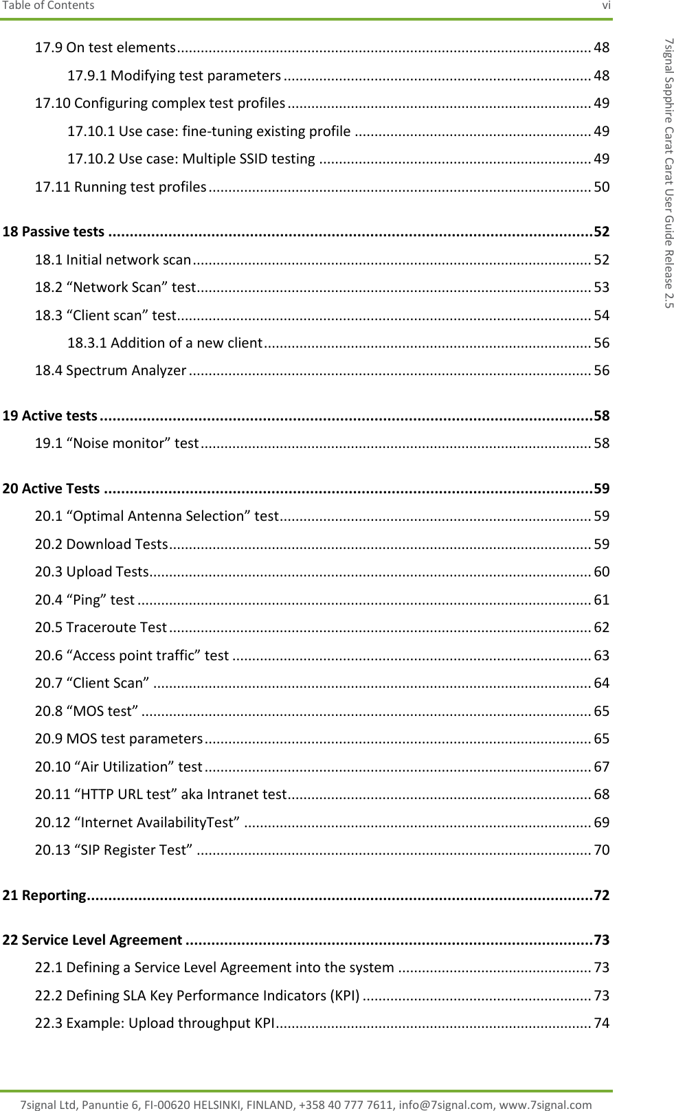 Table of Contents  vi 7signal Ltd, Panuntie 6, FI-00620 HELSINKI, FINLAND, +358 40 777 7611, info@7signal.com, www.7signal.com 7signal Sapphire Carat Carat User Guide Release 2.5 17.9 On test elements ......................................................................................................... 48 17.9.1 Modifying test parameters .............................................................................. 48 17.10 Configuring complex test profiles ............................................................................. 49 17.10.1 Use case: fine-tuning existing profile ............................................................ 49 17.10.2 Use case: Multiple SSID testing ..................................................................... 49 17.11 Running test profiles ................................................................................................. 50 18 Passive tests ................................................................................................................. 52 18.1 Initial network scan ..................................................................................................... 52 18.2 “Network Scan” test .................................................................................................... 53 18.3 “Client scan” test ......................................................................................................... 54 18.3.1 Addition of a new client ................................................................................... 56 18.4 Spectrum Analyzer ...................................................................................................... 56 19 Active tests ................................................................................................................... 58 19.1 “Noise monitor” test ................................................................................................... 58 20 Active Tests .................................................................................................................. 59 20.1 “Optimal Antenna Selection” test ............................................................................... 59 20.2 Download Tests ........................................................................................................... 59 20.3 Upload Tests ................................................................................................................ 60 20.4 “Ping” test ................................................................................................................... 61 20.5 Traceroute Test ........................................................................................................... 62 20.6 “Access point traffic” test ........................................................................................... 63 20.7 “Client Scan” ............................................................................................................... 64 20.8 “MOS test” .................................................................................................................. 65 20.9 MOS test parameters .................................................................................................. 65 20.10 “Air Utilization” test .................................................................................................. 67 20.11 “HTTP URL test” aka Intranet test ............................................................................. 68 20.12 “Internet AvailabilityTest” ........................................................................................ 69 20.13 “SIP Register Test” .................................................................................................... 70 21 Reporting ...................................................................................................................... 72 22 Service Level Agreement ............................................................................................... 73 22.1 Defining a Service Level Agreement into the system ................................................. 73 22.2 Defining SLA Key Performance Indicators (KPI) .......................................................... 73 22.3 Example: Upload throughput KPI ................................................................................ 74 