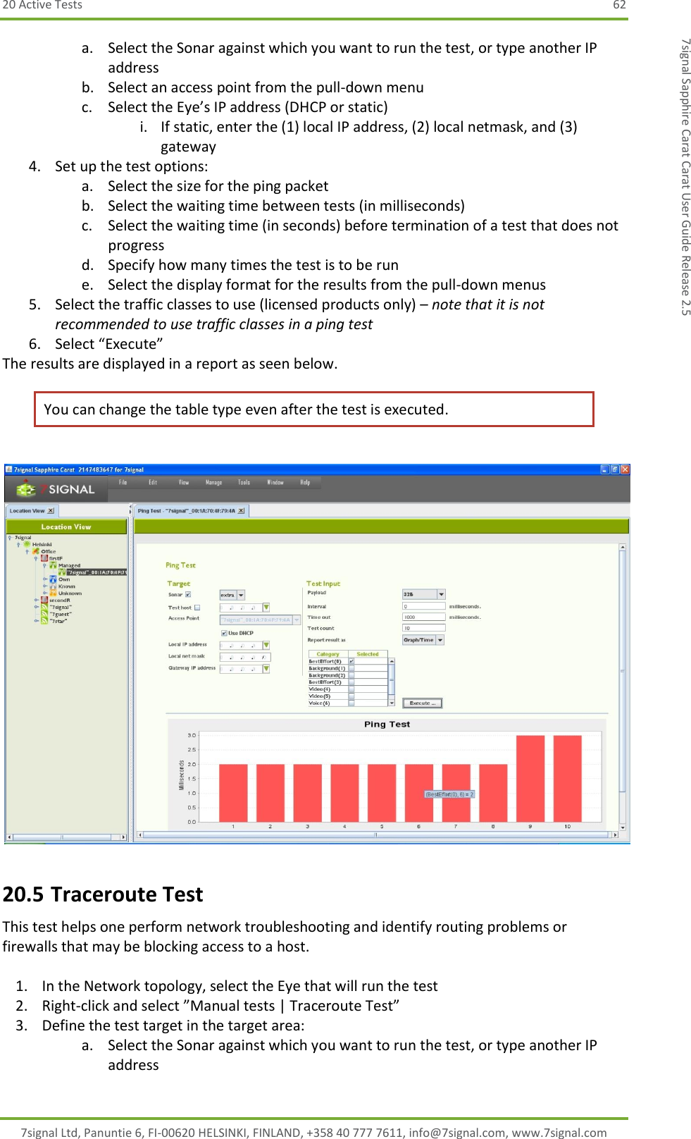 20 Active Tests  62 7signal Ltd, Panuntie 6, FI-00620 HELSINKI, FINLAND, +358 40 777 7611, info@7signal.com, www.7signal.com 7signal Sapphire Carat Carat User Guide Release 2.5 a. Select the Sonar against which you want to run the test, or type another IP address b. Select an access point from the pull-down menu c. Select the Eye’s IP address (DHCP or static) i. If static, enter the (1) local IP address, (2) local netmask, and (3) gateway 4. Set up the test options: a. Select the size for the ping packet b. Select the waiting time between tests (in milliseconds) c. Select the waiting time (in seconds) before termination of a test that does not progress d. Specify how many times the test is to be run e. Select the display format for the results from the pull-down menus 5. Select the traffic classes to use (licensed products only) – note that it is not recommended to use traffic classes in a ping test  6. Select “Execute” The results are displayed in a report as seen below. You can change the table type even after the test is executed.   20.5 Traceroute Test This test helps one perform network troubleshooting and identify routing problems or firewalls that may be blocking access to a host.  1. In the Network topology, select the Eye that will run the test 2. Right-click and select ”Manual tests | Traceroute Test” 3. Define the test target in the target area: a. Select the Sonar against which you want to run the test, or type another IP address 