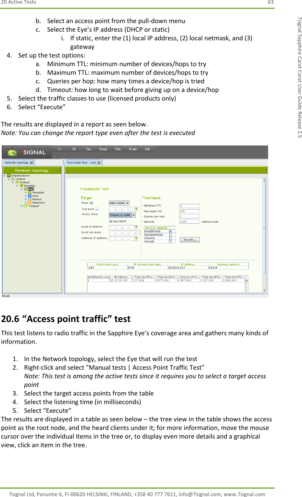 20 Active Tests  63 7signal Ltd, Panuntie 6, FI-00620 HELSINKI, FINLAND, +358 40 777 7611, info@7signal.com, www.7signal.com 7signal Sapphire Carat Carat User Guide Release 2.5 b. Select an access point from the pull-down menu c. Select the Eye’s IP address (DHCP or static) i. If static, enter the (1) local IP address, (2) local netmask, and (3) gateway 4. Set up the test options: a. Minimum TTL: minimum number of devices/hops to try b. Maximum TTL: maximum number of devices/hops to try c. Queries per hop: how many times a device/hop is tried d. Timeout: how long to wait before giving up on a device/hop 5. Select the traffic classes to use (licensed products only)  6. Select “Execute”  The results are displayed in a report as seen below. Note: You can change the report type even after the test is executed   20.6 “Access point traffic” test This test listens to radio traffic in the Sapphire Eye’s coverage area and gathers many kinds of information.  1. In the Network topology, select the Eye that will run the test 2. Right-click and select ”Manual tests | Access Point Traffic Test”  Note: This test is among the active tests since it requires you to select a target access point 3. Select the target access points from the table 4. Select the listening time (in milliseconds) 5. Select “Execute” The results are displayed in a table as seen below – the tree view in the table shows the access point as the root node, and the heard clients under it; for more information, move the mouse cursor over the individual items in the tree or, to display even more details and a graphical view, click an item in the tree.  