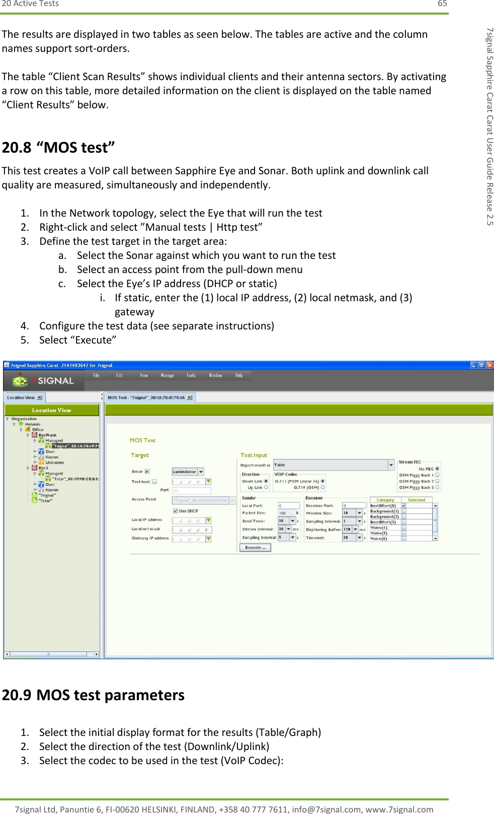 20 Active Tests  65 7signal Ltd, Panuntie 6, FI-00620 HELSINKI, FINLAND, +358 40 777 7611, info@7signal.com, www.7signal.com 7signal Sapphire Carat Carat User Guide Release 2.5 The results are displayed in two tables as seen below. The tables are active and the column names support sort-orders.  The table “Client Scan Results” shows individual clients and their antenna sectors. By activating a row on this table, more detailed information on the client is displayed on the table named “Client Results” below. 20.8 “MOS test” This test creates a VoIP call between Sapphire Eye and Sonar. Both uplink and downlink call quality are measured, simultaneously and independently.  1. In the Network topology, select the Eye that will run the test 2. Right-click and select ”Manual tests | Http test” 3. Define the test target in the target area: a. Select the Sonar against which you want to run the test b. Select an access point from the pull-down menu c. Select the Eye’s IP address (DHCP or static) i. If static, enter the (1) local IP address, (2) local netmask, and (3) gateway 4. Configure the test data (see separate instructions) 5. Select “Execute”   20.9 MOS test parameters  1. Select the initial display format for the results (Table/Graph) 2. Select the direction of the test (Downlink/Uplink) 3. Select the codec to be used in the test (VoIP Codec): 