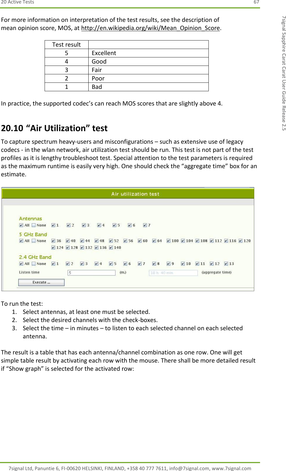 20 Active Tests  67 7signal Ltd, Panuntie 6, FI-00620 HELSINKI, FINLAND, +358 40 777 7611, info@7signal.com, www.7signal.com 7signal Sapphire Carat Carat User Guide Release 2.5 For more information on interpretation of the test results, see the description of mean opinion score, MOS, at http://en.wikipedia.org/wiki/Mean_Opinion_Score.   Test result  5 Excellent 4 Good 3 Fair 2 Poor 1 Bad  In practice, the supported codec’s can reach MOS scores that are slightly above 4. 20.10 “Air Utilization” test To capture spectrum heavy-users and misconfigurations – such as extensive use of legacy codecs - in the wlan network, air utilization test should be run. This test is not part of the test profiles as it is lengthy troubleshoot test. Special attention to the test parameters is required as the maximum runtime is easily very high. One should check the “aggregate time” box for an estimate.    To run the test: 1. Select antennas, at least one must be selected. 2. Select the desired channels with the check-boxes. 3. Select the time – in minutes – to listen to each selected channel on each selected antenna.  The result is a table that has each antenna/channel combination as one row. One will get simple table result by activating each row with the mouse. There shall be more detailed result if “Show graph” is selected for the activated row: 