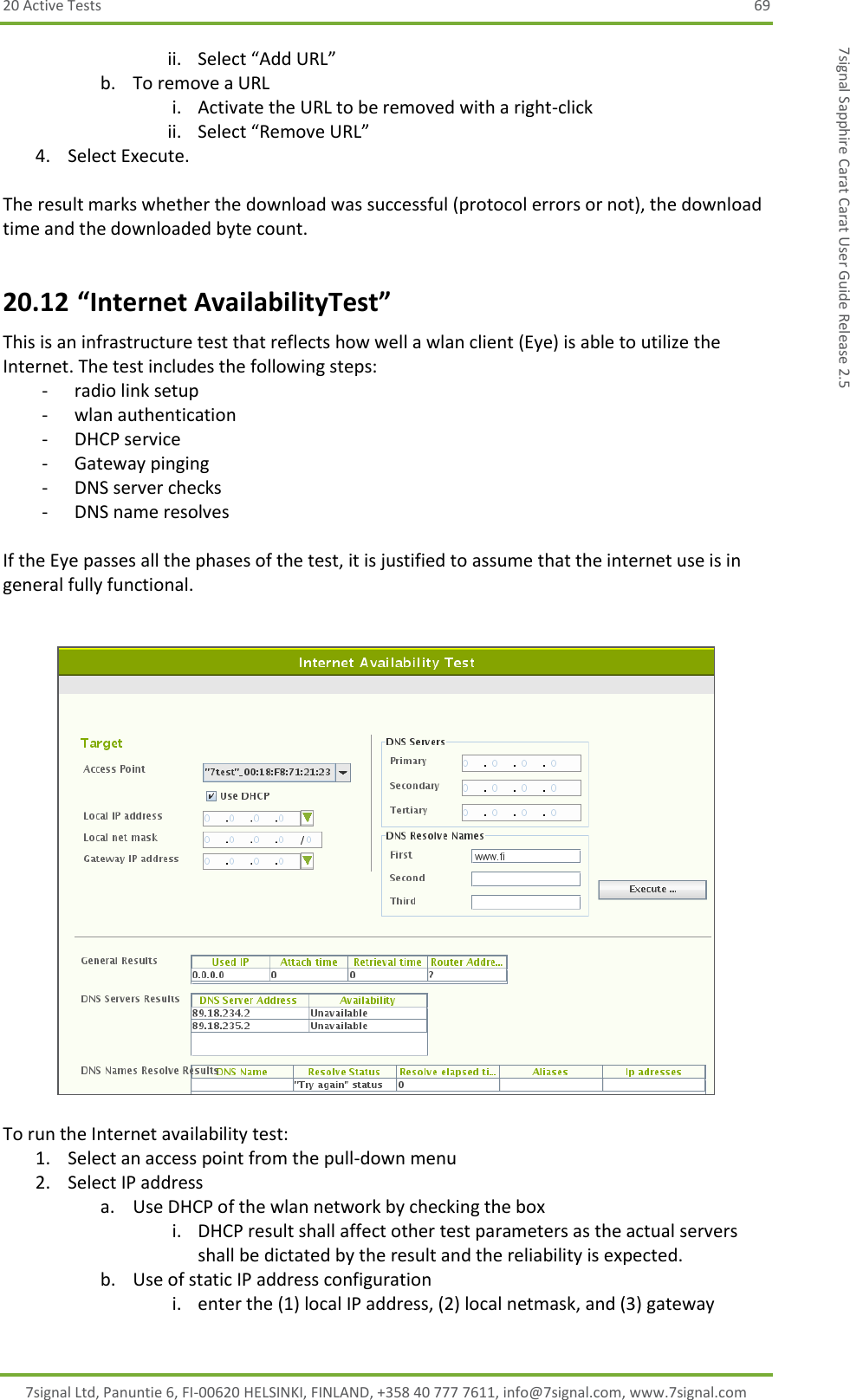 20 Active Tests  69 7signal Ltd, Panuntie 6, FI-00620 HELSINKI, FINLAND, +358 40 777 7611, info@7signal.com, www.7signal.com 7signal Sapphire Carat Carat User Guide Release 2.5 ii. Select “Add URL” b. To remove a URL i. Activate the URL to be removed with a right-click ii. Select “Remove URL” 4. Select Execute.  The result marks whether the download was successful (protocol errors or not), the download time and the downloaded byte count. 20.12 “Internet AvailabilityTest” This is an infrastructure test that reflects how well a wlan client (Eye) is able to utilize the Internet. The test includes the following steps: - radio link setup - wlan authentication - DHCP service - Gateway pinging - DNS server checks - DNS name resolves  If the Eye passes all the phases of the test, it is justified to assume that the internet use is in general fully functional.     To run the Internet availability test: 1. Select an access point from the pull-down menu 2. Select IP address a. Use DHCP of the wlan network by checking the box i. DHCP result shall affect other test parameters as the actual servers shall be dictated by the result and the reliability is expected. b. Use of static IP address configuration i. enter the (1) local IP address, (2) local netmask, and (3) gateway 