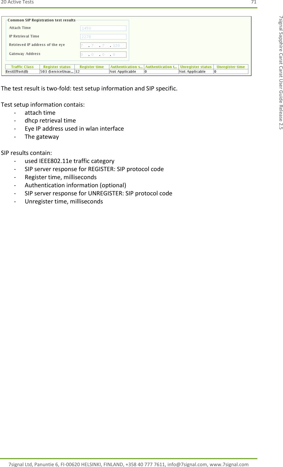 20 Active Tests  71 7signal Ltd, Panuntie 6, FI-00620 HELSINKI, FINLAND, +358 40 777 7611, info@7signal.com, www.7signal.com 7signal Sapphire Carat Carat User Guide Release 2.5   The test result is two-fold: test setup information and SIP specific.  Test setup information contais: - attach time - dhcp retrieval time - Eye IP address used in wlan interface - The gateway  SIP results contain: - used IEEE802.11e traffic category - SIP server response for REGISTER: SIP protocol code - Register time, milliseconds - Authentication information (optional) - SIP server response for UNREGISTER: SIP protocol code - Unregister time, milliseconds 