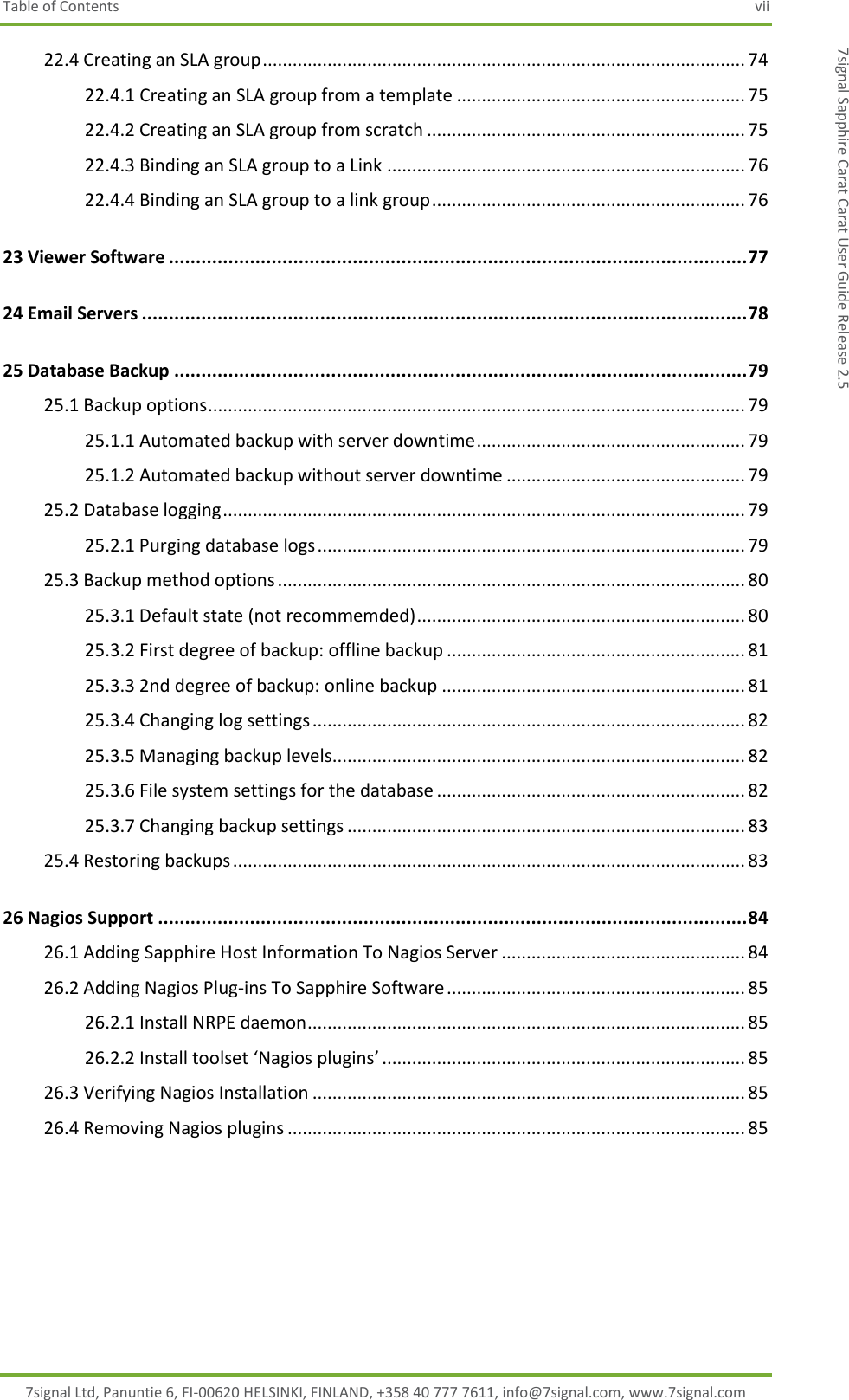 Table of Contents  vii 7signal Ltd, Panuntie 6, FI-00620 HELSINKI, FINLAND, +358 40 777 7611, info@7signal.com, www.7signal.com 7signal Sapphire Carat Carat User Guide Release 2.5 22.4 Creating an SLA group ................................................................................................. 74 22.4.1 Creating an SLA group from a template .......................................................... 75 22.4.2 Creating an SLA group from scratch ................................................................ 75 22.4.3 Binding an SLA group to a Link ........................................................................ 76 22.4.4 Binding an SLA group to a link group ............................................................... 76 23 Viewer Software ........................................................................................................... 77 24 Email Servers ................................................................................................................ 78 25 Database Backup .......................................................................................................... 79 25.1 Backup options ............................................................................................................ 79 25.1.1 Automated backup with server downtime ...................................................... 79 25.1.2 Automated backup without server downtime ................................................ 79 25.2 Database logging ......................................................................................................... 79 25.2.1 Purging database logs ...................................................................................... 79 25.3 Backup method options .............................................................................................. 80 25.3.1 Default state (not recommemded) .................................................................. 80 25.3.2 First degree of backup: offline backup ............................................................ 81 25.3.3 2nd degree of backup: online backup ............................................................. 81 25.3.4 Changing log settings ....................................................................................... 82 25.3.5 Managing backup levels................................................................................... 82 25.3.6 File system settings for the database .............................................................. 82 25.3.7 Changing backup settings ................................................................................ 83 25.4 Restoring backups ....................................................................................................... 83 26 Nagios Support ............................................................................................................. 84 26.1 Adding Sapphire Host Information To Nagios Server ................................................. 84 26.2 Adding Nagios Plug-ins To Sapphire Software ............................................................ 85 26.2.1 Install NRPE daemon ........................................................................................ 85 26.2.2 Install toolset ‘Nagios plugins’ ......................................................................... 85 26.3 Verifying Nagios Installation ....................................................................................... 85 26.4 Removing Nagios plugins ............................................................................................ 85   