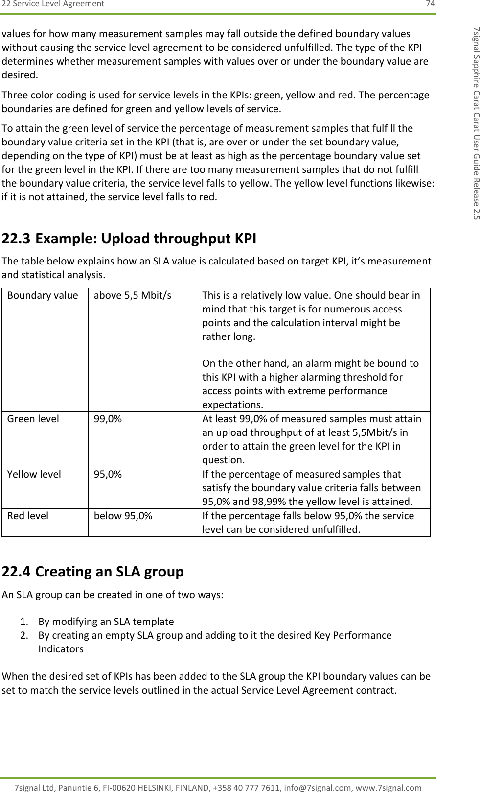 22 Service Level Agreement  74 7signal Ltd, Panuntie 6, FI-00620 HELSINKI, FINLAND, +358 40 777 7611, info@7signal.com, www.7signal.com 7signal Sapphire Carat Carat User Guide Release 2.5 values for how many measurement samples may fall outside the defined boundary values without causing the service level agreement to be considered unfulfilled. The type of the KPI determines whether measurement samples with values over or under the boundary value are desired. Three color coding is used for service levels in the KPIs: green, yellow and red. The percentage boundaries are defined for green and yellow levels of service. To attain the green level of service the percentage of measurement samples that fulfill the boundary value criteria set in the KPI (that is, are over or under the set boundary value, depending on the type of KPI) must be at least as high as the percentage boundary value set for the green level in the KPI. If there are too many measurement samples that do not fulfill the boundary value criteria, the service level falls to yellow. The yellow level functions likewise: if it is not attained, the service level falls to red.  22.3 Example: Upload throughput KPI The table below explains how an SLA value is calculated based on target KPI, it’s measurement and statistical analysis. Boundary value                   above 5,5 Mbit/s This is a relatively low value. One should bear in mind that this target is for numerous access points and the calculation interval might be rather long.  On the other hand, an alarm might be bound to this KPI with a higher alarming threshold for access points with extreme performance expectations. Green level                      99,0% At least 99,0% of measured samples must attain an upload throughput of at least 5,5Mbit/s in order to attain the green level for the KPI in question. Yellow level                     95,0% If the percentage of measured samples that satisfy the boundary value criteria falls between 95,0% and 98,99% the yellow level is attained. Red level below 95,0% If the percentage falls below 95,0% the service level can be considered unfulfilled. 22.4 Creating an SLA group An SLA group can be created in one of two ways:  1. By modifying an SLA template 2. By creating an empty SLA group and adding to it the desired Key Performance Indicators  When the desired set of KPIs has been added to the SLA group the KPI boundary values can be set to match the service levels outlined in the actual Service Level Agreement contract. 