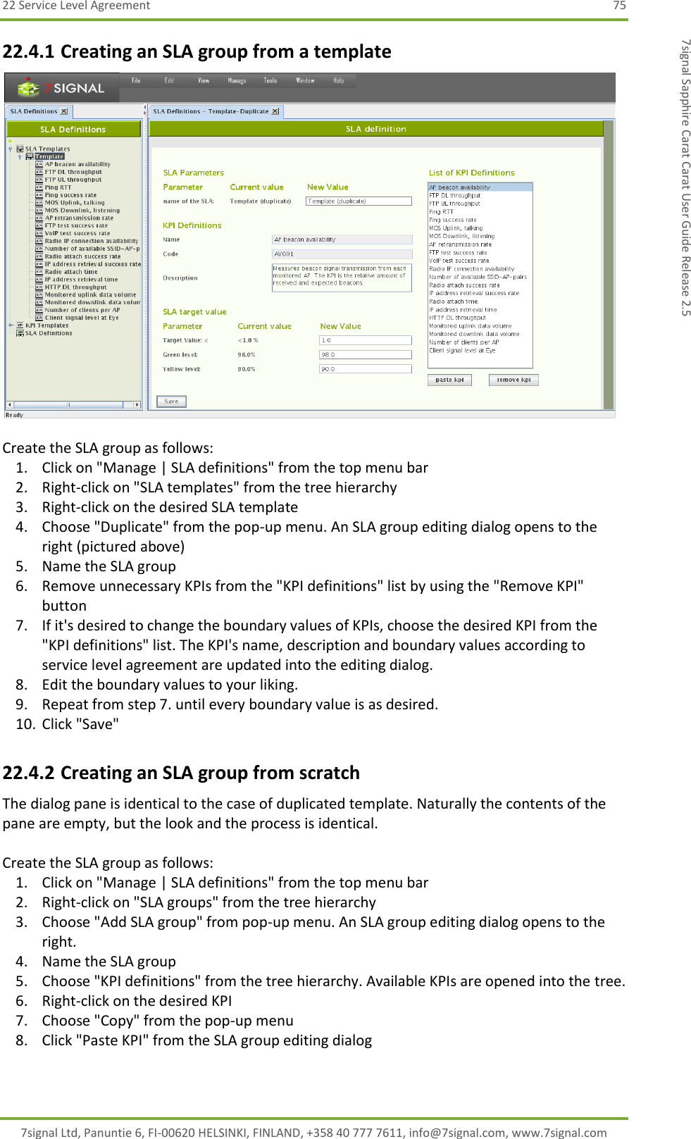 22 Service Level Agreement  75 7signal Ltd, Panuntie 6, FI-00620 HELSINKI, FINLAND, +358 40 777 7611, info@7signal.com, www.7signal.com 7signal Sapphire Carat Carat User Guide Release 2.5 22.4.1 Creating an SLA group from a template   Create the SLA group as follows: 1. Click on &quot;Manage | SLA definitions&quot; from the top menu bar 2. Right-click on &quot;SLA templates&quot; from the tree hierarchy 3. Right-click on the desired SLA template 4. Choose &quot;Duplicate&quot; from the pop-up menu. An SLA group editing dialog opens to the right (pictured above) 5. Name the SLA group 6. Remove unnecessary KPIs from the &quot;KPI definitions&quot; list by using the &quot;Remove KPI&quot; button 7. If it&apos;s desired to change the boundary values of KPIs, choose the desired KPI from the &quot;KPI definitions&quot; list. The KPI&apos;s name, description and boundary values according to service level agreement are updated into the editing dialog. 8. Edit the boundary values to your liking. 9. Repeat from step 7. until every boundary value is as desired. 10. Click &quot;Save&quot; 22.4.2 Creating an SLA group from scratch The dialog pane is identical to the case of duplicated template. Naturally the contents of the pane are empty, but the look and the process is identical.  Create the SLA group as follows: 1. Click on &quot;Manage | SLA definitions&quot; from the top menu bar 2. Right-click on &quot;SLA groups&quot; from the tree hierarchy 3. Choose &quot;Add SLA group&quot; from pop-up menu. An SLA group editing dialog opens to the right. 4. Name the SLA group 5. Choose &quot;KPI definitions&quot; from the tree hierarchy. Available KPIs are opened into the tree. 6. Right-click on the desired KPI 7. Choose &quot;Copy&quot; from the pop-up menu 8. Click &quot;Paste KPI&quot; from the SLA group editing dialog 