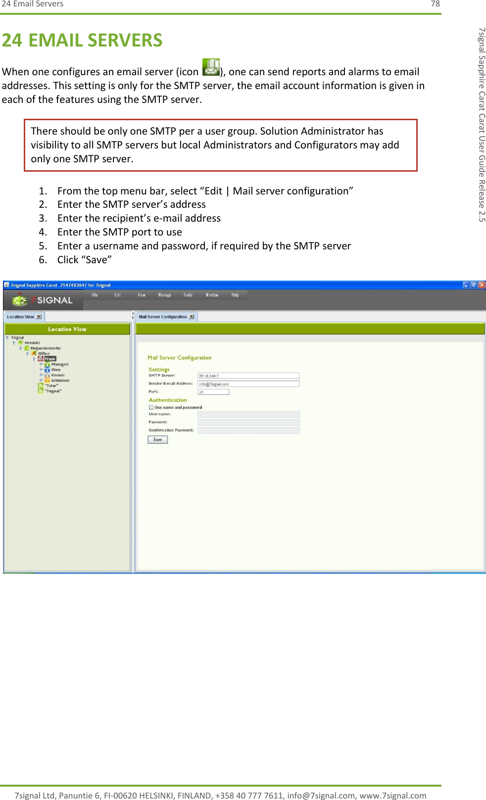 24 Email Servers  78 7signal Ltd, Panuntie 6, FI-00620 HELSINKI, FINLAND, +358 40 777 7611, info@7signal.com, www.7signal.com 7signal Sapphire Carat Carat User Guide Release 2.5 24 EMAIL SERVERS When one configures an email server (icon  ), one can send reports and alarms to email addresses. This setting is only for the SMTP server, the email account information is given in each of the features using the SMTP server.  There should be only one SMTP per a user group. Solution Administrator has visibility to all SMTP servers but local Administrators and Configurators may add only one SMTP server. 1. From the top menu bar, select “Edit | Mail server configuration” 2. Enter the SMTP server’s address 3. Enter the recipient’s e-mail address 4. Enter the SMTP port to use 5. Enter a username and password, if required by the SMTP server 6. Click “Save”    