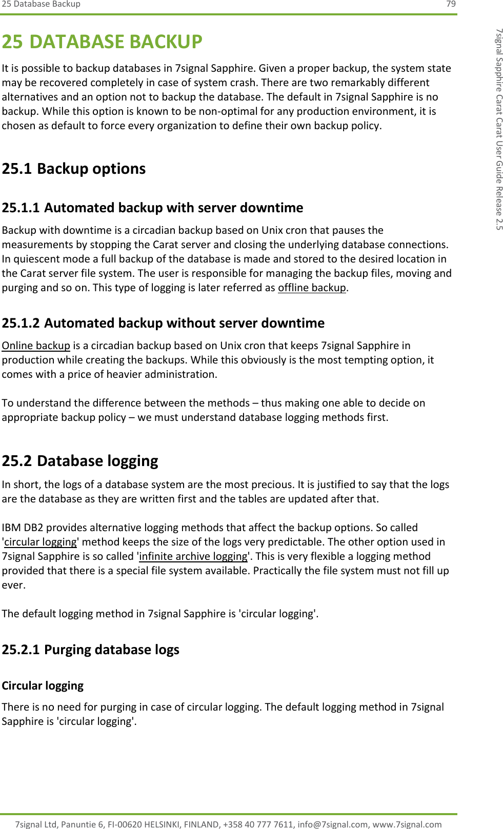 25 Database Backup 79 7signal Ltd, Panuntie 6, FI-00620 HELSINKI, FINLAND, +358 40 777 7611, info@7signal.com, www.7signal.com 7signal Sapphire Carat Carat User Guide Release 2.5 25 DATABASE BACKUP It is possible to backup databases in 7signal Sapphire. Given a proper backup, the system state may be recovered completely in case of system crash. There are two remarkably different alternatives and an option not to backup the database. The default in 7signal Sapphire is no backup. While this option is known to be non-optimal for any production environment, it is chosen as default to force every organization to define their own backup policy. 25.1 Backup options  25.1.1 Automated backup with server downtime Backup with downtime is a circadian backup based on Unix cron that pauses the measurements by stopping the Carat server and closing the underlying database connections. In quiescent mode a full backup of the database is made and stored to the desired location in the Carat server file system. The user is responsible for managing the backup files, moving and purging and so on. This type of logging is later referred as offline backup. 25.1.2 Automated backup without server downtime Online backup is a circadian backup based on Unix cron that keeps 7signal Sapphire in production while creating the backups. While this obviously is the most tempting option, it comes with a price of heavier administration.  To understand the difference between the methods – thus making one able to decide on appropriate backup policy – we must understand database logging methods first. 25.2 Database logging In short, the logs of a database system are the most precious. It is justified to say that the logs are the database as they are written first and the tables are updated after that.  IBM DB2 provides alternative logging methods that affect the backup options. So called &apos;circular logging&apos; method keeps the size of the logs very predictable. The other option used in 7signal Sapphire is so called &apos;infinite archive logging&apos;. This is very flexible a logging method provided that there is a special file system available. Practically the file system must not fill up ever.  The default logging method in 7signal Sapphire is &apos;circular logging&apos;. 25.2.1 Purging database logs Circular logging There is no need for purging in case of circular logging. The default logging method in 7signal Sapphire is &apos;circular logging&apos;.  