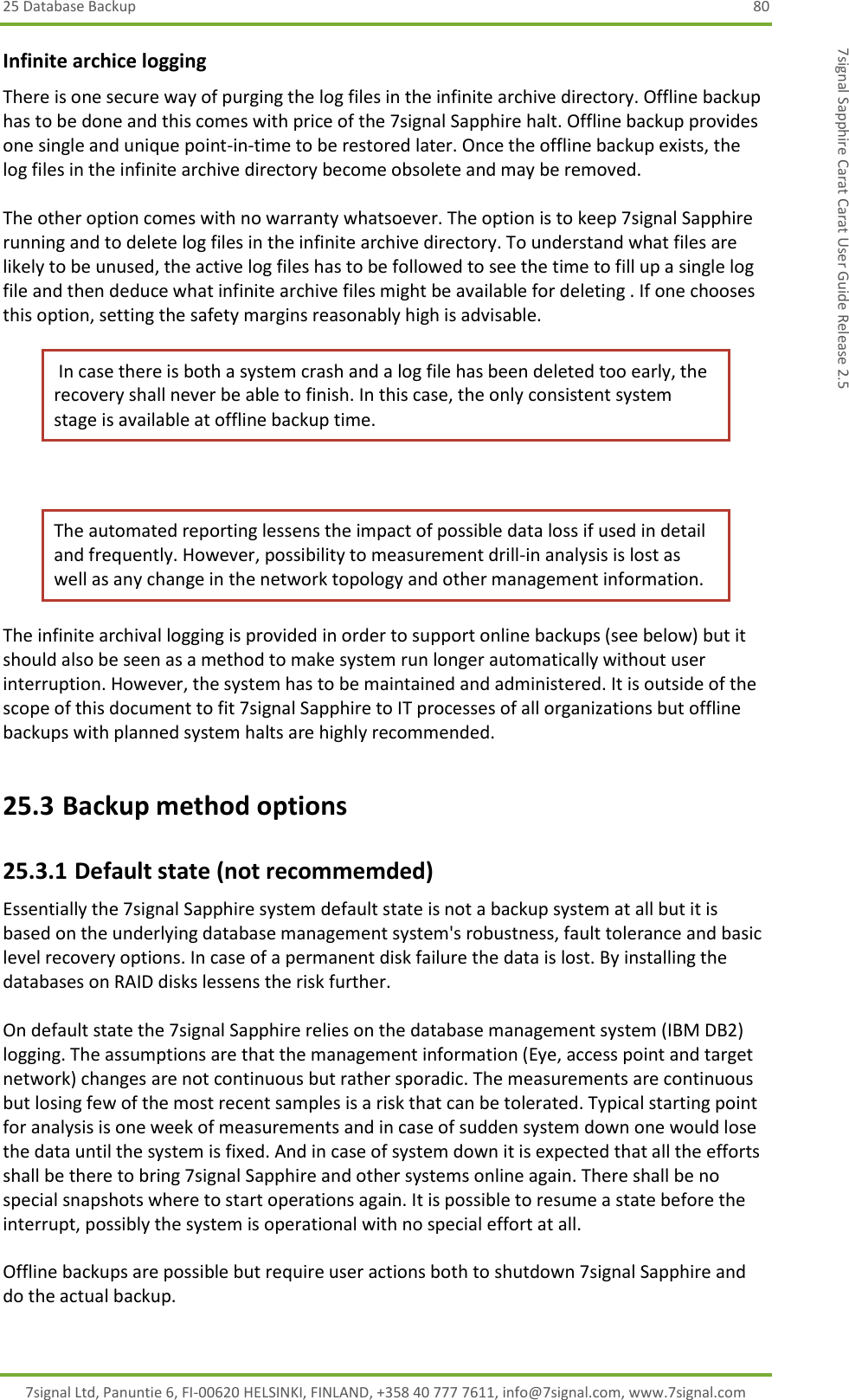 25 Database Backup  80 7signal Ltd, Panuntie 6, FI-00620 HELSINKI, FINLAND, +358 40 777 7611, info@7signal.com, www.7signal.com 7signal Sapphire Carat Carat User Guide Release 2.5 Infinite archice logging There is one secure way of purging the log files in the infinite archive directory. Offline backup has to be done and this comes with price of the 7signal Sapphire halt. Offline backup provides one single and unique point-in-time to be restored later. Once the offline backup exists, the log files in the infinite archive directory become obsolete and may be removed.  The other option comes with no warranty whatsoever. The option is to keep 7signal Sapphire running and to delete log files in the infinite archive directory. To understand what files are likely to be unused, the active log files has to be followed to see the time to fill up a single log file and then deduce what infinite archive files might be available for deleting . If one chooses this option, setting the safety margins reasonably high is advisable.  In case there is both a system crash and a log file has been deleted too early, the recovery shall never be able to finish. In this case, the only consistent system stage is available at offline backup time.  The automated reporting lessens the impact of possible data loss if used in detail and frequently. However, possibility to measurement drill-in analysis is lost as well as any change in the network topology and other management information. The infinite archival logging is provided in order to support online backups (see below) but it should also be seen as a method to make system run longer automatically without user interruption. However, the system has to be maintained and administered. It is outside of the scope of this document to fit 7signal Sapphire to IT processes of all organizations but offline backups with planned system halts are highly recommended. 25.3 Backup method options 25.3.1 Default state (not recommemded) Essentially the 7signal Sapphire system default state is not a backup system at all but it is based on the underlying database management system&apos;s robustness, fault tolerance and basic level recovery options. In case of a permanent disk failure the data is lost. By installing the databases on RAID disks lessens the risk further.  On default state the 7signal Sapphire relies on the database management system (IBM DB2) logging. The assumptions are that the management information (Eye, access point and target network) changes are not continuous but rather sporadic. The measurements are continuous but losing few of the most recent samples is a risk that can be tolerated. Typical starting point for analysis is one week of measurements and in case of sudden system down one would lose the data until the system is fixed. And in case of system down it is expected that all the efforts shall be there to bring 7signal Sapphire and other systems online again. There shall be no special snapshots where to start operations again. It is possible to resume a state before the interrupt, possibly the system is operational with no special effort at all.  Offline backups are possible but require user actions both to shutdown 7signal Sapphire and do the actual backup.  