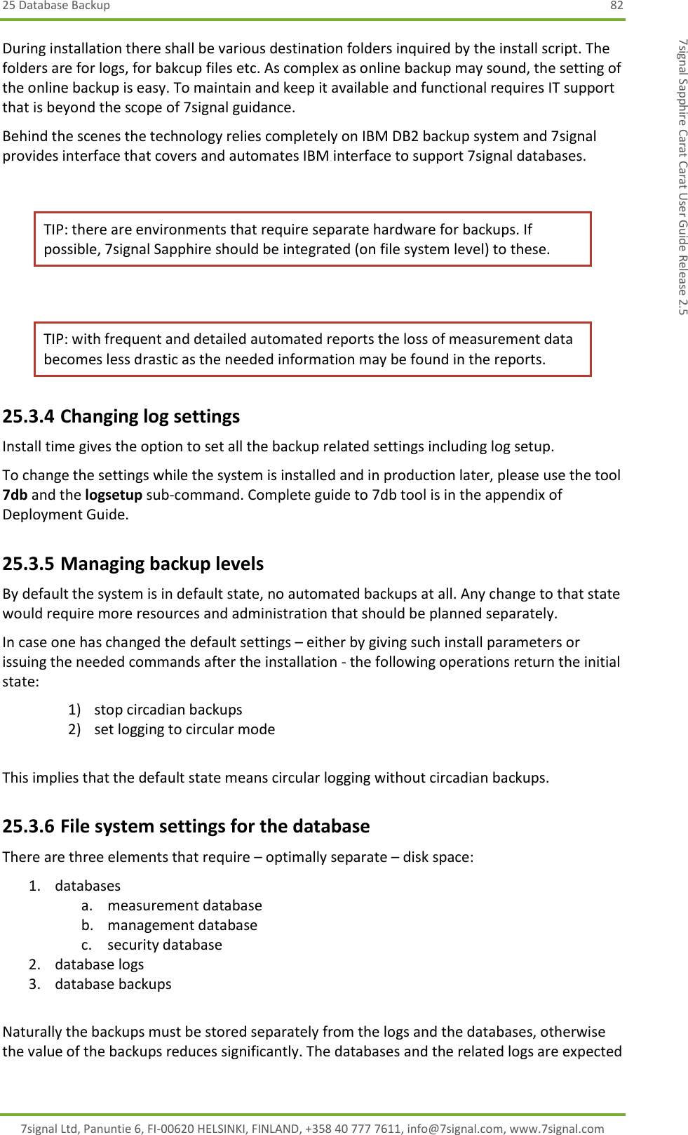 25 Database Backup  82 7signal Ltd, Panuntie 6, FI-00620 HELSINKI, FINLAND, +358 40 777 7611, info@7signal.com, www.7signal.com 7signal Sapphire Carat Carat User Guide Release 2.5 During installation there shall be various destination folders inquired by the install script. The folders are for logs, for bakcup files etc. As complex as online backup may sound, the setting of the online backup is easy. To maintain and keep it available and functional requires IT support that is beyond the scope of 7signal guidance. Behind the scenes the technology relies completely on IBM DB2 backup system and 7signal provides interface that covers and automates IBM interface to support 7signal databases.  TIP: there are environments that require separate hardware for backups. If possible, 7signal Sapphire should be integrated (on file system level) to these.  TIP: with frequent and detailed automated reports the loss of measurement data becomes less drastic as the needed information may be found in the reports. 25.3.4 Changing log settings Install time gives the option to set all the backup related settings including log setup.  To change the settings while the system is installed and in production later, please use the tool 7db and the logsetup sub-command. Complete guide to 7db tool is in the appendix of Deployment Guide. 25.3.5 Managing backup levels By default the system is in default state, no automated backups at all. Any change to that state would require more resources and administration that should be planned separately. In case one has changed the default settings – either by giving such install parameters or issuing the needed commands after the installation - the following operations return the initial state: 1) stop circadian backups 2) set logging to circular mode  This implies that the default state means circular logging without circadian backups. 25.3.6 File system settings for the database There are three elements that require – optimally separate – disk space: 1. databases a. measurement database b. management database c. security database 2. database logs 3. database backups  Naturally the backups must be stored separately from the logs and the databases, otherwise the value of the backups reduces significantly. The databases and the related logs are expected 