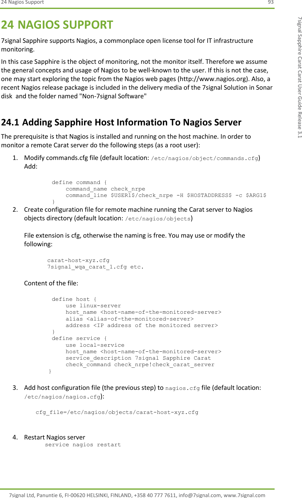 24 Nagios Support  93 7signal Ltd, Panuntie 6, FI-00620 HELSINKI, FINLAND, +358 40 777 7611, info@7signal.com, www.7signal.com 7signal Sapphire Carat Carat User Guide Release 3.1 24 NAGIOS SUPPORT 7signal Sapphire supports Nagios, a commonplace open license tool for IT infrastructure monitoring. In this case Sapphire is the object of monitoring, not the monitor itself. Therefore we assume the general concepts and usage of Nagios to be well-known to the user. If this is not the case, one may start exploring the topic from the Nagios web pages (http://www.nagios.org). Also, a recent Nagios release package is included in the delivery media of the 7signal Solution in Sonar disk  and the folder named &quot;Non-7signal Software&quot; 24.1 Adding Sapphire Host Information To Nagios Server The prerequisite is that Nagios is installed and running on the host machine. In order to monitor a remote Carat server do the following steps (as a root user): 1. Modify commands.cfg file (default location: /etc/nagios/object/commands.cfg) Add:           define command {             command_name check_nrpe             command_line $USER1$/check_nrpe -H $HOSTADDRESS$ -c $ARG1$         } 2. Create configuration file for remote machine running the Carat server to Nagios objects directory (default location: /etc/nagios/objects)  File extension is cfg, otherwise the naming is free. You may use or modify the following:  carat-host-xyz.cfg 7signal_wqa_carat_1.cfg etc.  Content of the file:           define host {             use linux-server             host_name &lt;host-name-of-the-monitored-server&gt;             alias &lt;alias-of-the-monitored-server&gt;             address &lt;IP address of the monitored server&gt;         }         define service {             use local-service             host_name &lt;host-name-of-the-monitored-server&gt;             service_description 7signal Sapphire Carat             check_command check_nrpe!check_carat_server        }  3. Add host configuration file (the previous step) to nagios.cfg file (default location: /etc/nagios/nagios.cfg):  cfg_file=/etc/nagios/objects/carat-host-xyz.cfg    4. Restart Nagios server       service nagios restart 