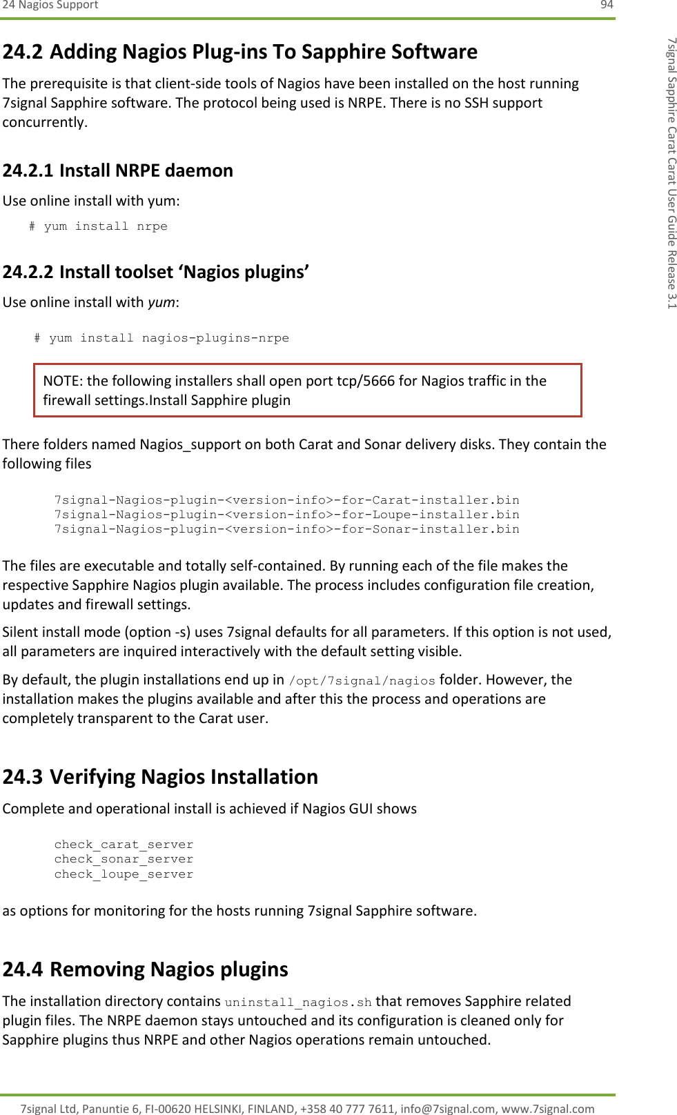 24 Nagios Support  94 7signal Ltd, Panuntie 6, FI-00620 HELSINKI, FINLAND, +358 40 777 7611, info@7signal.com, www.7signal.com 7signal Sapphire Carat Carat User Guide Release 3.1 24.2 Adding Nagios Plug-ins To Sapphire Software The prerequisite is that client-side tools of Nagios have been installed on the host running 7signal Sapphire software. The protocol being used is NRPE. There is no SSH support concurrently. 24.2.1 Install NRPE daemon Use online install with yum: # yum install nrpe 24.2.2 Install toolset ‘Nagios plugins’ Use online install with yum:  # yum install nagios-plugins-nrpe NOTE: the following installers shall open port tcp/5666 for Nagios traffic in the firewall settings.Install Sapphire plugin There folders named Nagios_support on both Carat and Sonar delivery disks. They contain the following files  7signal-Nagios-plugin-&lt;version-info&gt;-for-Carat-installer.bin 7signal-Nagios-plugin-&lt;version-info&gt;-for-Loupe-installer.bin 7signal-Nagios-plugin-&lt;version-info&gt;-for-Sonar-installer.bin  The files are executable and totally self-contained. By running each of the file makes the respective Sapphire Nagios plugin available. The process includes configuration file creation, updates and firewall settings. Silent install mode (option -s) uses 7signal defaults for all parameters. If this option is not used, all parameters are inquired interactively with the default setting visible. By default, the plugin installations end up in /opt/7signal/nagios folder. However, the installation makes the plugins available and after this the process and operations are completely transparent to the Carat user.  24.3 Verifying Nagios Installation  Complete and operational install is achieved if Nagios GUI shows  check_carat_server check_sonar_server check_loupe_server  as options for monitoring for the hosts running 7signal Sapphire software. 24.4 Removing Nagios plugins The installation directory contains uninstall_nagios.sh that removes Sapphire related plugin files. The NRPE daemon stays untouched and its configuration is cleaned only for Sapphire plugins thus NRPE and other Nagios operations remain untouched. 