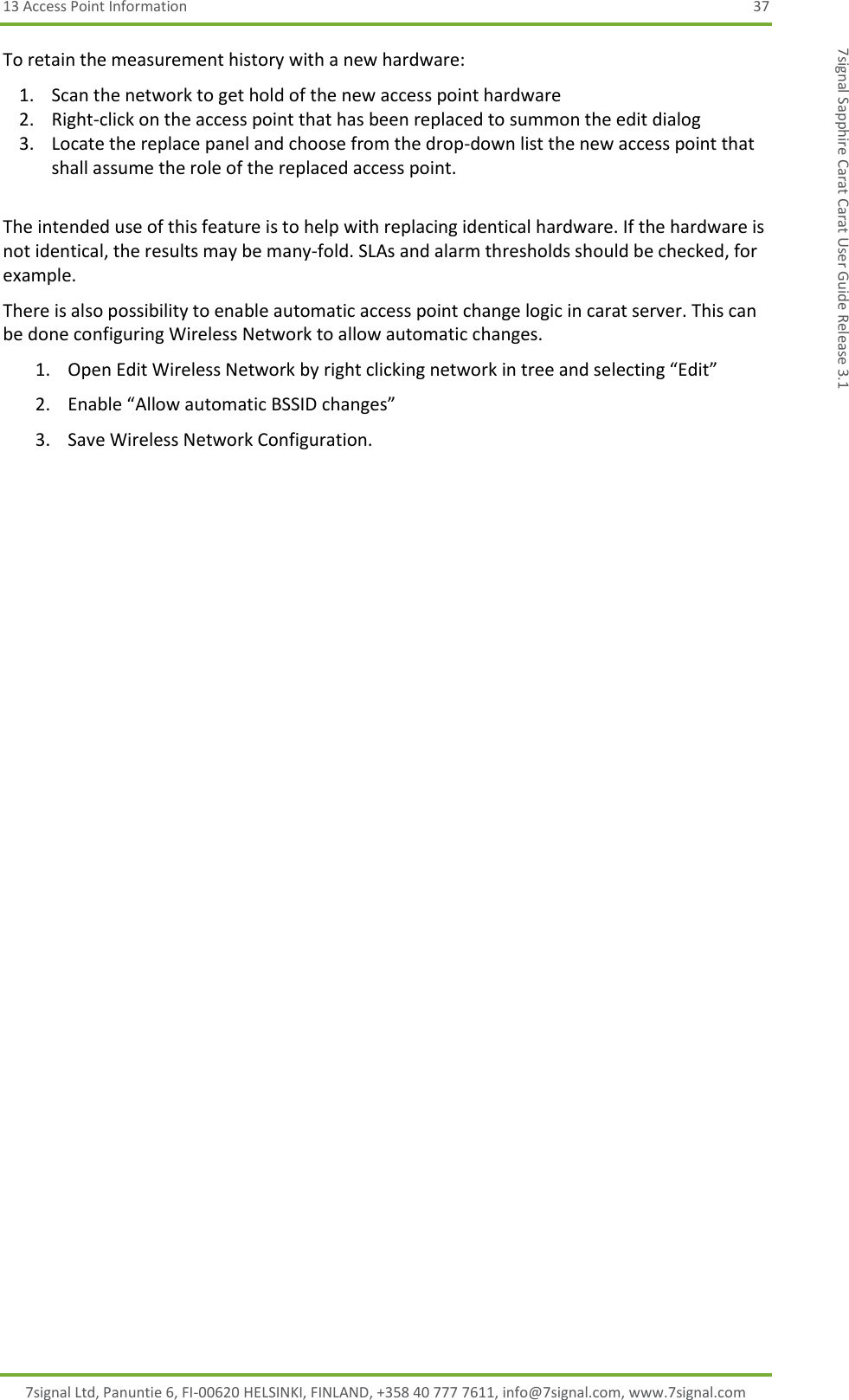 13 Access Point Information  37 7signal Ltd, Panuntie 6, FI-00620 HELSINKI, FINLAND, +358 40 777 7611, info@7signal.com, www.7signal.com 7signal Sapphire Carat Carat User Guide Release 3.1 To retain the measurement history with a new hardware: 1. Scan the network to get hold of the new access point hardware 2. Right-click on the access point that has been replaced to summon the edit dialog 3. Locate the replace panel and choose from the drop-down list the new access point that shall assume the role of the replaced access point.  The intended use of this feature is to help with replacing identical hardware. If the hardware is not identical, the results may be many-fold. SLAs and alarm thresholds should be checked, for example. There is also possibility to enable automatic access point change logic in carat server. This can be done configuring Wireless Network to allow automatic changes. 1. Open Edit Wireless Network by right clicking network in tree and selecting “Edit” 2. Enable “Allow automatic BSSID changes” 3. Save Wireless Network Configuration. 
