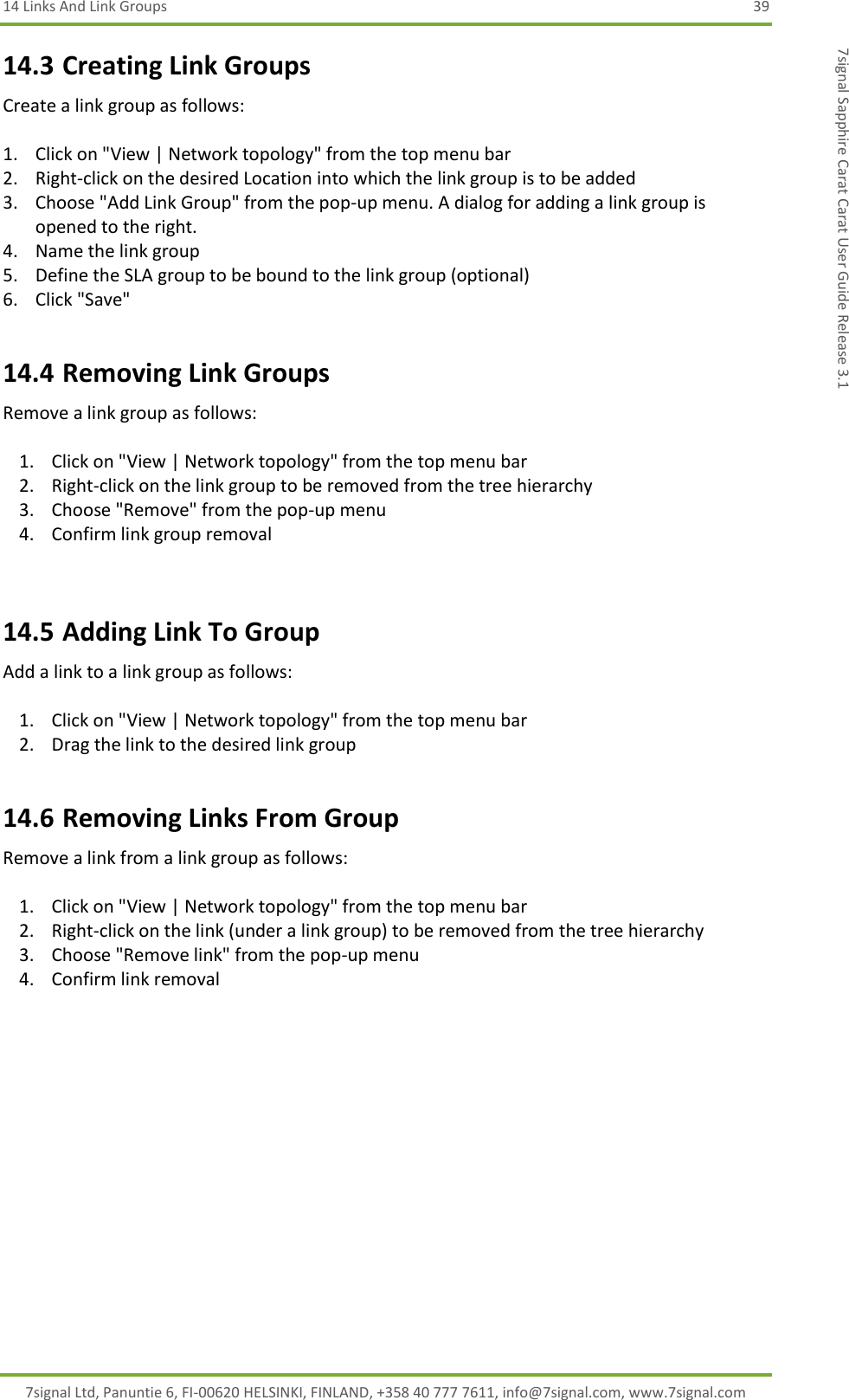 14 Links And Link Groups  39 7signal Ltd, Panuntie 6, FI-00620 HELSINKI, FINLAND, +358 40 777 7611, info@7signal.com, www.7signal.com 7signal Sapphire Carat Carat User Guide Release 3.1 14.3 Creating Link Groups Create a link group as follows:  1. Click on &quot;View | Network topology&quot; from the top menu bar 2. Right-click on the desired Location into which the link group is to be added 3. Choose &quot;Add Link Group&quot; from the pop-up menu. A dialog for adding a link group is opened to the right. 4. Name the link group 5. Define the SLA group to be bound to the link group (optional) 6. Click &quot;Save&quot; 14.4 Removing Link Groups Remove a link group as follows:  1. Click on &quot;View | Network topology&quot; from the top menu bar 2. Right-click on the link group to be removed from the tree hierarchy 3. Choose &quot;Remove&quot; from the pop-up menu 4. Confirm link group removal  14.5 Adding Link To Group Add a link to a link group as follows:  1. Click on &quot;View | Network topology&quot; from the top menu bar 2. Drag the link to the desired link group 14.6 Removing Links From Group Remove a link from a link group as follows:  1. Click on &quot;View | Network topology&quot; from the top menu bar 2. Right-click on the link (under a link group) to be removed from the tree hierarchy 3. Choose &quot;Remove link&quot; from the pop-up menu 4. Confirm link removal 