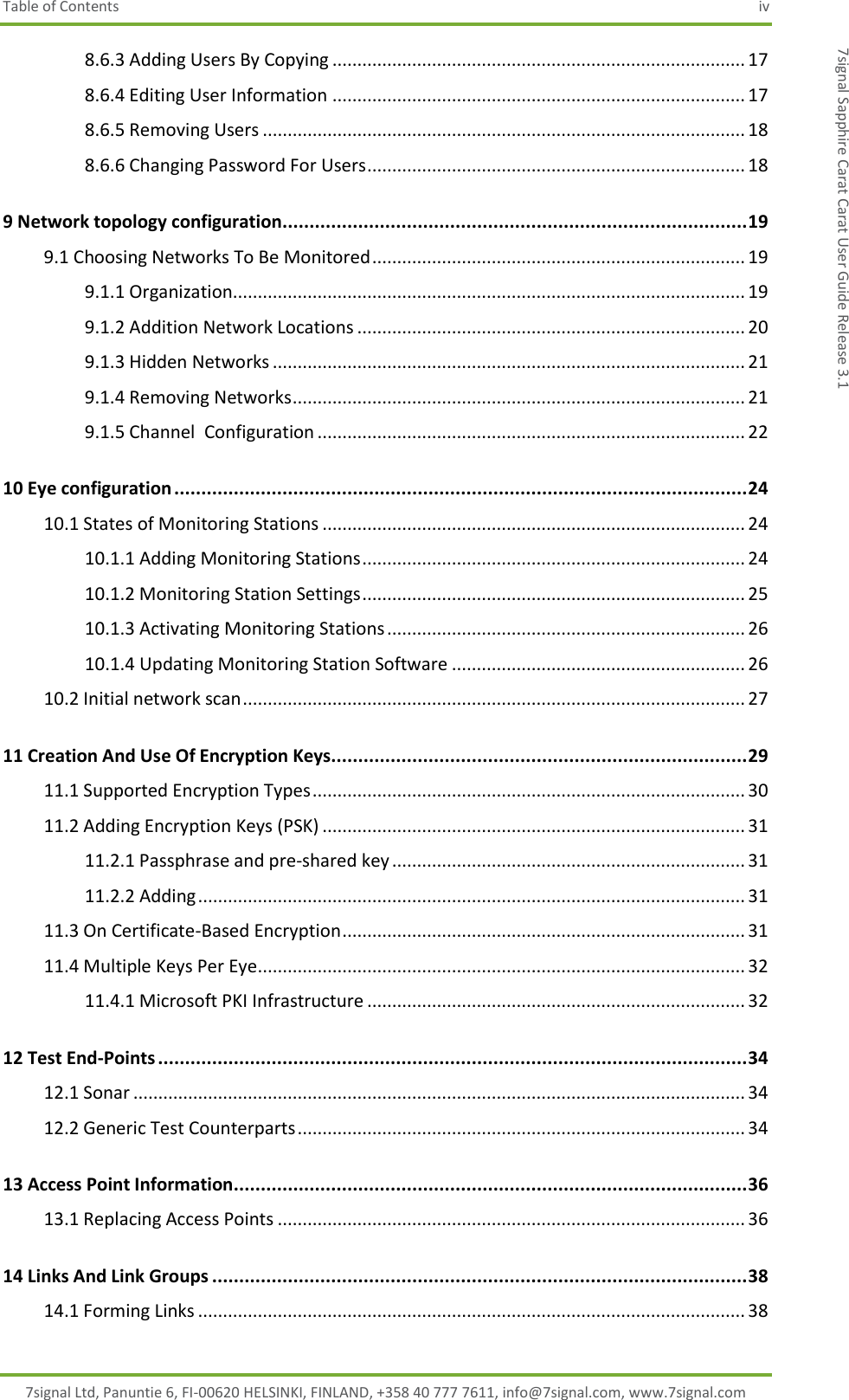 Table of Contents  iv 7signal Ltd, Panuntie 6, FI-00620 HELSINKI, FINLAND, +358 40 777 7611, info@7signal.com, www.7signal.com 7signal Sapphire Carat Carat User Guide Release 3.1 8.6.3 Adding Users By Copying ................................................................................... 17 8.6.4 Editing User Information ................................................................................... 17 8.6.5 Removing Users ................................................................................................. 18 8.6.6 Changing Password For Users ............................................................................ 18 9 Network topology configuration...................................................................................... 19 9.1 Choosing Networks To Be Monitored ........................................................................... 19 9.1.1 Organization....................................................................................................... 19 9.1.2 Addition Network Locations .............................................................................. 20 9.1.3 Hidden Networks ............................................................................................... 21 9.1.4 Removing Networks ........................................................................................... 21 9.1.5 Channel  Configuration ...................................................................................... 22 10 Eye configuration .......................................................................................................... 24 10.1 States of Monitoring Stations ..................................................................................... 24 10.1.1 Adding Monitoring Stations ............................................................................. 24 10.1.2 Monitoring Station Settings ............................................................................. 25 10.1.3 Activating Monitoring Stations ........................................................................ 26 10.1.4 Updating Monitoring Station Software ........................................................... 26 10.2 Initial network scan ..................................................................................................... 27 11 Creation And Use Of Encryption Keys............................................................................. 29 11.1 Supported Encryption Types ....................................................................................... 30 11.2 Adding Encryption Keys (PSK) ..................................................................................... 31 11.2.1 Passphrase and pre-shared key ....................................................................... 31 11.2.2 Adding .............................................................................................................. 31 11.3 On Certificate-Based Encryption ................................................................................. 31 11.4 Multiple Keys Per Eye .................................................................................................. 32 11.4.1 Microsoft PKI Infrastructure ............................................................................ 32 12 Test End-Points ............................................................................................................. 34 12.1 Sonar ........................................................................................................................... 34 12.2 Generic Test Counterparts .......................................................................................... 34 13 Access Point Information ............................................................................................... 36 13.1 Replacing Access Points .............................................................................................. 36 14 Links And Link Groups ................................................................................................... 38 14.1 Forming Links .............................................................................................................. 38 