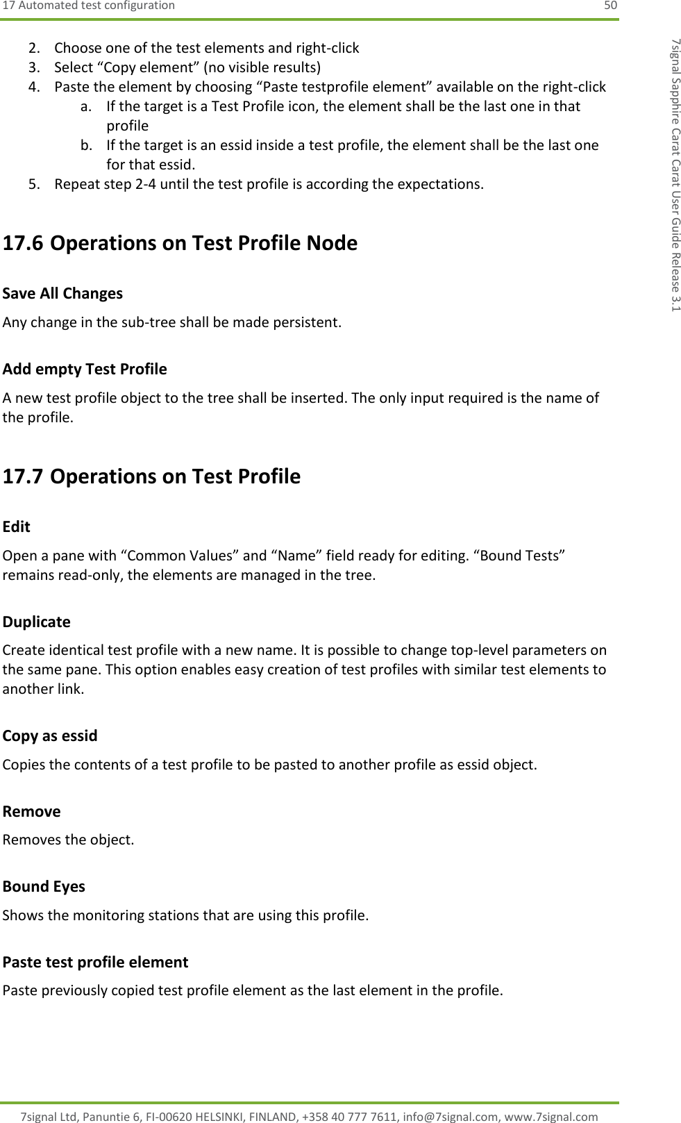 17 Automated test configuration  50 7signal Ltd, Panuntie 6, FI-00620 HELSINKI, FINLAND, +358 40 777 7611, info@7signal.com, www.7signal.com 7signal Sapphire Carat Carat User Guide Release 3.1 2. Choose one of the test elements and right-click 3. Select “Copy element” (no visible results) 4. Paste the element by choosing “Paste testprofile element” available on the right-click a. If the target is a Test Profile icon, the element shall be the last one in that profile b. If the target is an essid inside a test profile, the element shall be the last one for that essid. 5. Repeat step 2-4 until the test profile is according the expectations. 17.6 Operations on Test Profile Node Save All Changes Any change in the sub-tree shall be made persistent. Add empty Test Profile A new test profile object to the tree shall be inserted. The only input required is the name of the profile. 17.7 Operations on Test Profile Edit Open a pane with “Common Values” and “Name” field ready for editing. “Bound Tests” remains read-only, the elements are managed in the tree. Duplicate Create identical test profile with a new name. It is possible to change top-level parameters on the same pane. This option enables easy creation of test profiles with similar test elements to another link. Copy as essid Copies the contents of a test profile to be pasted to another profile as essid object. Remove Removes the object. Bound Eyes Shows the monitoring stations that are using this profile. Paste test profile element Paste previously copied test profile element as the last element in the profile. 