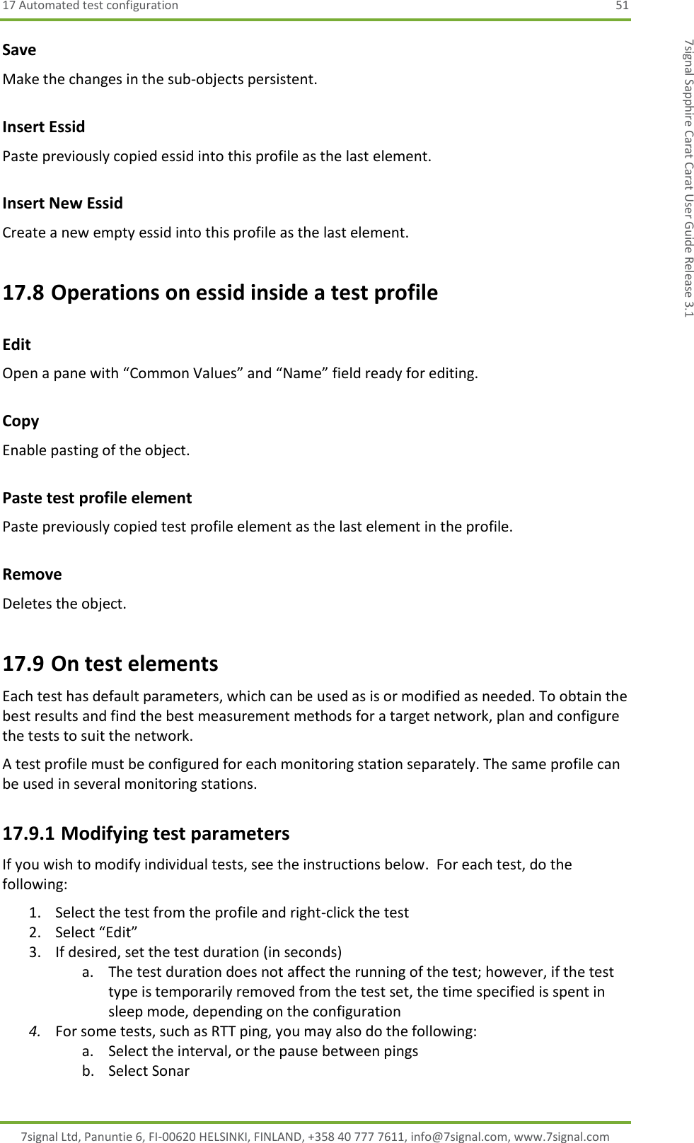 17 Automated test configuration  51 7signal Ltd, Panuntie 6, FI-00620 HELSINKI, FINLAND, +358 40 777 7611, info@7signal.com, www.7signal.com 7signal Sapphire Carat Carat User Guide Release 3.1 Save Make the changes in the sub-objects persistent. Insert Essid Paste previously copied essid into this profile as the last element. Insert New Essid Create a new empty essid into this profile as the last element. 17.8 Operations on essid inside a test profile Edit Open a pane with “Common Values” and “Name” field ready for editing. Copy  Enable pasting of the object. Paste test profile element Paste previously copied test profile element as the last element in the profile. Remove Deletes the object. 17.9 On test elements Each test has default parameters, which can be used as is or modified as needed. To obtain the best results and find the best measurement methods for a target network, plan and configure the tests to suit the network. A test profile must be configured for each monitoring station separately. The same profile can be used in several monitoring stations. 17.9.1 Modifying test parameters If you wish to modify individual tests, see the instructions below.  For each test, do the following: 1. Select the test from the profile and right-click the test 2. Select “Edit” 3. If desired, set the test duration (in seconds) a. The test duration does not affect the running of the test; however, if the test type is temporarily removed from the test set, the time specified is spent in sleep mode, depending on the configuration 4. For some tests, such as RTT ping, you may also do the following: a. Select the interval, or the pause between pings b. Select Sonar 
