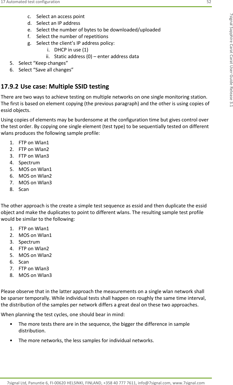 17 Automated test configuration  52 7signal Ltd, Panuntie 6, FI-00620 HELSINKI, FINLAND, +358 40 777 7611, info@7signal.com, www.7signal.com 7signal Sapphire Carat Carat User Guide Release 3.1 c. Select an access point d. Select an IP address e. Select the number of bytes to be downloaded/uploaded f. Select the number of repetitions g. Select the client’s IP address policy: i. DHCP in use (1) ii. Static address (0) – enter address data 5. Select “Keep changes” 6. Select “Save all changes” 17.9.2 Use case: Multiple SSID testing There are two ways to achieve testing on multiple networks on one single monitoring station. The first is based on element copying (the previous paragraph) and the other is using copies of essid objects. Using copies of elements may be burdensome at the configuration time but gives control over the test order. By copying one single element (test type) to be sequentially tested on different wlans produces the following sample profile: 1. FTP on Wlan1 2. FTP on Wlan2 3. FTP on Wlan3 4. Spectrum 5. MOS on Wlan1 6. MOS on Wlan2 7. MOS on Wlan3 8. Scan  The other approach is the create a simple test sequence as essid and then duplicate the essid object and make the duplicates to point to different wlans. The resulting sample test profile would be similar to the following: 1. FTP on Wlan1 2. MOS on Wlan1 3. Spectrum 4. FTP on Wlan2 5. MOS on Wlan2 6. Scan 7. FTP on Wlan3 8. MOS on Wlan3  Please observe that in the latter approach the measurements on a single wlan network shall be sparser temporally. While individual tests shall happen on roughly the same time interval, the distribution of the samples per network differs a great deal on these two approaches.  When planning the test cycles, one should bear in mind: • The more tests there are in the sequence, the bigger the difference in sample distribution. • The more networks, the less samples for individual networks. 