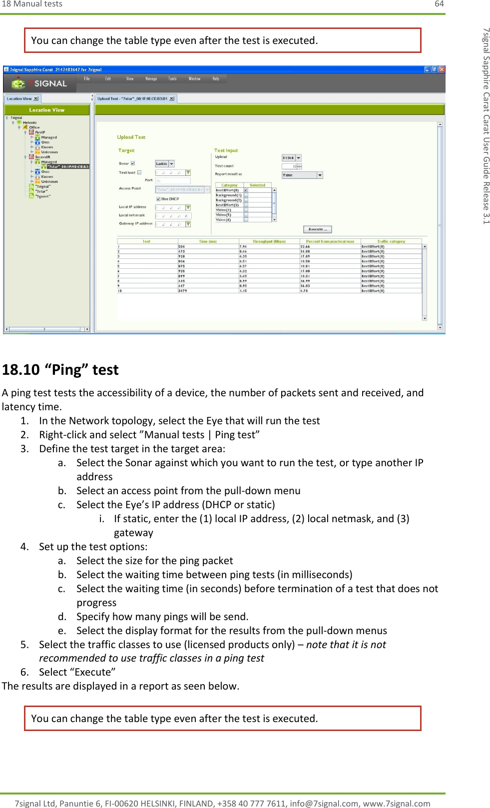 18 Manual tests  64 7signal Ltd, Panuntie 6, FI-00620 HELSINKI, FINLAND, +358 40 777 7611, info@7signal.com, www.7signal.com 7signal Sapphire Carat Carat User Guide Release 3.1 You can change the table type even after the test is executed.  18.10 “Ping” test A ping test tests the accessibility of a device, the number of packets sent and received, and latency time. 1. In the Network topology, select the Eye that will run the test 2. Right-click and select ”Manual tests | Ping test” 3. Define the test target in the target area: a. Select the Sonar against which you want to run the test, or type another IP address b. Select an access point from the pull-down menu c. Select the Eye’s IP address (DHCP or static) i. If static, enter the (1) local IP address, (2) local netmask, and (3) gateway 4. Set up the test options: a. Select the size for the ping packet b. Select the waiting time between ping tests (in milliseconds) c. Select the waiting time (in seconds) before termination of a test that does not progress d. Specify how many pings will be send. e. Select the display format for the results from the pull-down menus 5. Select the traffic classes to use (licensed products only) – note that it is not recommended to use traffic classes in a ping test  6. Select “Execute” The results are displayed in a report as seen below. You can change the table type even after the test is executed.  