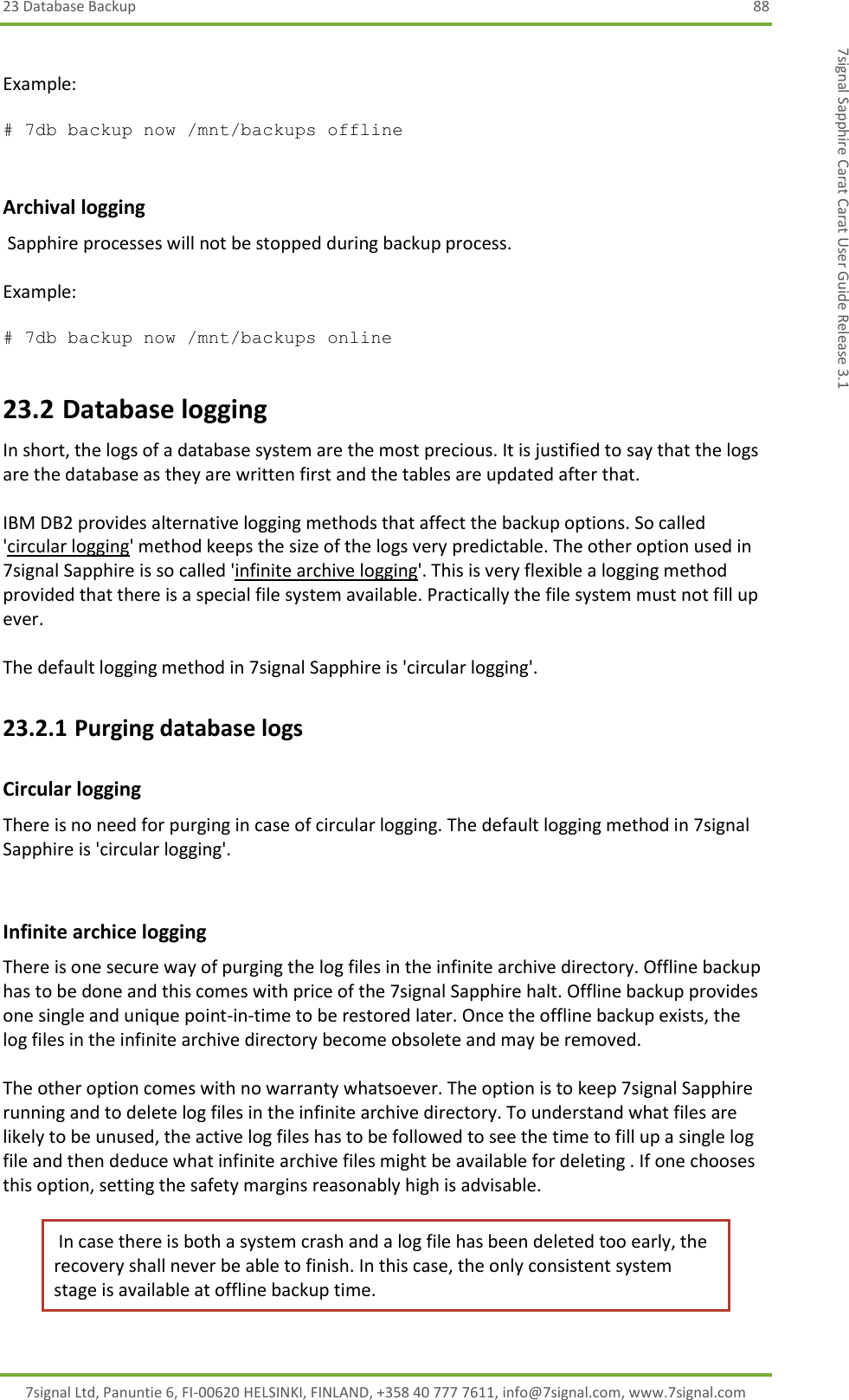 23 Database Backup  88 7signal Ltd, Panuntie 6, FI-00620 HELSINKI, FINLAND, +358 40 777 7611, info@7signal.com, www.7signal.com 7signal Sapphire Carat Carat User Guide Release 3.1  Example:   # 7db backup now /mnt/backups offline          Archival logging   Sapphire processes will not be stopped during backup process.  Example:   # 7db backup now /mnt/backups online   23.2 Database logging In short, the logs of a database system are the most precious. It is justified to say that the logs are the database as they are written first and the tables are updated after that.  IBM DB2 provides alternative logging methods that affect the backup options. So called &apos;circular logging&apos; method keeps the size of the logs very predictable. The other option used in 7signal Sapphire is so called &apos;infinite archive logging&apos;. This is very flexible a logging method provided that there is a special file system available. Practically the file system must not fill up ever.  The default logging method in 7signal Sapphire is &apos;circular logging&apos;. 23.2.1 Purging database logs Circular logging There is no need for purging in case of circular logging. The default logging method in 7signal Sapphire is &apos;circular logging&apos;.  Infinite archice logging There is one secure way of purging the log files in the infinite archive directory. Offline backup has to be done and this comes with price of the 7signal Sapphire halt. Offline backup provides one single and unique point-in-time to be restored later. Once the offline backup exists, the log files in the infinite archive directory become obsolete and may be removed.  The other option comes with no warranty whatsoever. The option is to keep 7signal Sapphire running and to delete log files in the infinite archive directory. To understand what files are likely to be unused, the active log files has to be followed to see the time to fill up a single log file and then deduce what infinite archive files might be available for deleting . If one chooses this option, setting the safety margins reasonably high is advisable.  In case there is both a system crash and a log file has been deleted too early, the recovery shall never be able to finish. In this case, the only consistent system stage is available at offline backup time. 