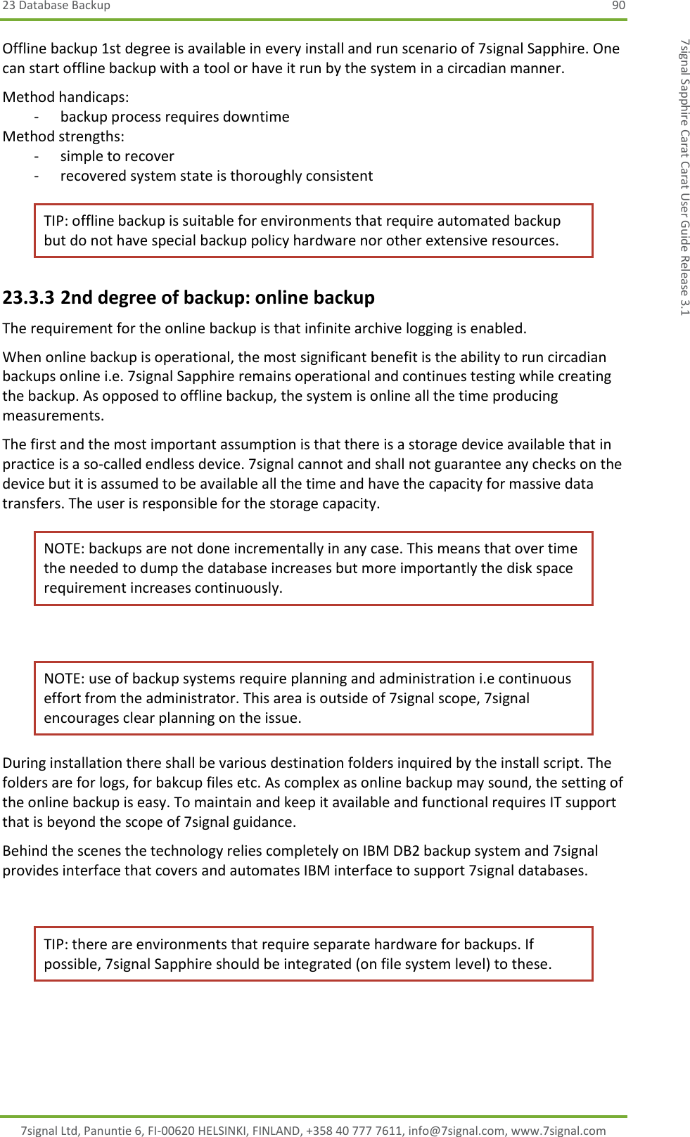 23 Database Backup  90 7signal Ltd, Panuntie 6, FI-00620 HELSINKI, FINLAND, +358 40 777 7611, info@7signal.com, www.7signal.com 7signal Sapphire Carat Carat User Guide Release 3.1 Offline backup 1st degree is available in every install and run scenario of 7signal Sapphire. One can start offline backup with a tool or have it run by the system in a circadian manner. Method handicaps: - backup process requires downtime Method strengths: - simple to recover - recovered system state is thoroughly consistent TIP: offline backup is suitable for environments that require automated backup but do not have special backup policy hardware nor other extensive resources. 23.3.3 2nd degree of backup: online backup The requirement for the online backup is that infinite archive logging is enabled. When online backup is operational, the most significant benefit is the ability to run circadian backups online i.e. 7signal Sapphire remains operational and continues testing while creating the backup. As opposed to offline backup, the system is online all the time producing measurements. The first and the most important assumption is that there is a storage device available that in practice is a so-called endless device. 7signal cannot and shall not guarantee any checks on the device but it is assumed to be available all the time and have the capacity for massive data transfers. The user is responsible for the storage capacity. NOTE: backups are not done incrementally in any case. This means that over time the needed to dump the database increases but more importantly the disk space requirement increases continuously.  NOTE: use of backup systems require planning and administration i.e continuous effort from the administrator. This area is outside of 7signal scope, 7signal encourages clear planning on the issue. During installation there shall be various destination folders inquired by the install script. The folders are for logs, for bakcup files etc. As complex as online backup may sound, the setting of the online backup is easy. To maintain and keep it available and functional requires IT support that is beyond the scope of 7signal guidance. Behind the scenes the technology relies completely on IBM DB2 backup system and 7signal provides interface that covers and automates IBM interface to support 7signal databases.  TIP: there are environments that require separate hardware for backups. If possible, 7signal Sapphire should be integrated (on file system level) to these.  