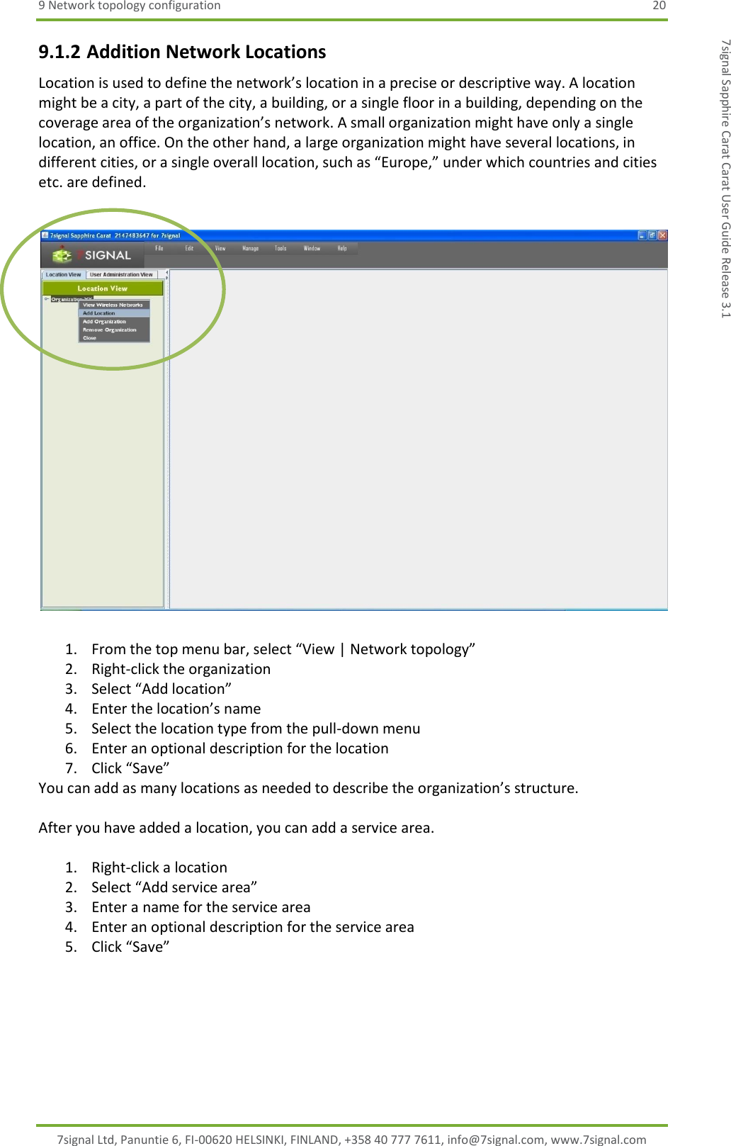 9 Network topology configuration  20 7signal Ltd, Panuntie 6, FI-00620 HELSINKI, FINLAND, +358 40 777 7611, info@7signal.com, www.7signal.com 7signal Sapphire Carat Carat User Guide Release 3.1 9.1.2 Addition Network Locations Location is used to define the network’s location in a precise or descriptive way. A location might be a city, a part of the city, a building, or a single floor in a building, depending on the coverage area of the organization’s network. A small organization might have only a single location, an office. On the other hand, a large organization might have several locations, in different cities, or a single overall location, such as “Europe,” under which countries and cities etc. are defined.    1. From the top menu bar, select “View | Network topology” 2. Right-click the organization  3. Select “Add location” 4. Enter the location’s name 5. Select the location type from the pull-down menu 6. Enter an optional description for the location 7. Click “Save” You can add as many locations as needed to describe the organization’s structure.  After you have added a location, you can add a service area.  1. Right-click a location 2. Select “Add service area” 3. Enter a name for the service area 4. Enter an optional description for the service area 5. Click “Save”    