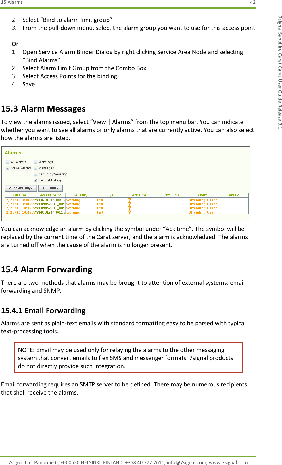15 Alarms  42 7signal Ltd, Panuntie 6, FI-00620 HELSINKI, FINLAND, +358 40 777 7611, info@7signal.com, www.7signal.com 7signal Sapphire Carat Carat User Guide Release 3.1 2. Select “Bind to alarm limit group” 3. From the pull-down menu, select the alarm group you want to use for this access point  Or 1. Open Service Alarm Binder Dialog by right clicking Service Area Node and selecting “Bind Alarms” 2. Select Alarm Limit Group from the Combo Box 3. Select Access Points for the binding 4. Save 15.3 Alarm Messages To view the alarms issued, select “View | Alarms” from the top menu bar. You can indicate whether you want to see all alarms or only alarms that are currently active. You can also select how the alarms are listed.  You can acknowledge an alarm by clicking the symbol under “Ack time”. The symbol will be replaced by the current time of the Carat server, and the alarm is acknowledged. The alarms are turned off when the cause of the alarm is no longer present. 15.4 Alarm Forwarding There are two methods that alarms may be brought to attention of external systems: email forwarding and SNMP.  15.4.1 Email Forwarding Alarms are sent as plain-text emails with standard formatting easy to be parsed with typical text-processing tools.  NOTE: Email may be used only for relaying the alarms to the other messaging system that convert emails to f ex SMS and messenger formats. 7signal products do not directly provide such integration. Email forwarding requires an SMTP server to be defined. There may be numerous recipients that shall receive the alarms.  