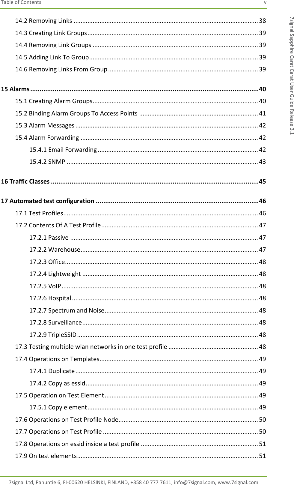 Table of Contents  v 7signal Ltd, Panuntie 6, FI-00620 HELSINKI, FINLAND, +358 40 777 7611, info@7signal.com, www.7signal.com 7signal Sapphire Carat Carat User Guide Release 3.1 14.2 Removing Links ........................................................................................................... 38 14.3 Creating Link Groups ................................................................................................... 39 14.4 Removing Link Groups ................................................................................................ 39 14.5 Adding Link To Group .................................................................................................. 39 14.6 Removing Links From Group ....................................................................................... 39 15 Alarms .......................................................................................................................... 40 15.1 Creating Alarm Groups ................................................................................................ 40 15.2 Binding Alarm Groups To Access Points ..................................................................... 41 15.3 Alarm Messages .......................................................................................................... 42 15.4 Alarm Forwarding ....................................................................................................... 42 15.4.1 Email Forwarding ............................................................................................. 42 15.4.2 SNMP ............................................................................................................... 43 16 Traffic Classes ............................................................................................................... 45 17 Automated test configuration ....................................................................................... 46 17.1 Test Profiles ................................................................................................................. 46 17.2 Contents Of A Test Profile ........................................................................................... 47 17.2.1 Passive ............................................................................................................. 47 17.2.2 Warehouse ....................................................................................................... 47 17.2.3 Office ................................................................................................................ 48 17.2.4 Lightweight ...................................................................................................... 48 17.2.5 VoIP .................................................................................................................. 48 17.2.6 Hospital ............................................................................................................ 48 17.2.7 Spectrum and Noise ......................................................................................... 48 17.2.8 Surveillance ...................................................................................................... 48 17.2.9 TripleSSID ......................................................................................................... 48 17.3 Testing multiple wlan networks in one test profile .................................................... 48 17.4 Operations on Templates ............................................................................................ 49 17.4.1 Duplicate .......................................................................................................... 49 17.4.2 Copy as essid .................................................................................................... 49 17.5 Operation on Test Element ......................................................................................... 49 17.5.1 Copy element ................................................................................................... 49 17.6 Operations on Test Profile Node................................................................................. 50 17.7 Operations on Test Profile .......................................................................................... 50 17.8 Operations on essid inside a test profile .................................................................... 51 17.9 On test elements ......................................................................................................... 51 