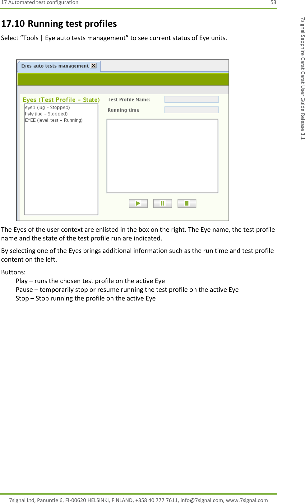 17 Automated test configuration  53 7signal Ltd, Panuntie 6, FI-00620 HELSINKI, FINLAND, +358 40 777 7611, info@7signal.com, www.7signal.com 7signal Sapphire Carat Carat User Guide Release 3.1 17.10 Running test profiles Select “Tools | Eye auto tests management” to see current status of Eye units.   The Eyes of the user context are enlisted in the box on the right. The Eye name, the test profile name and the state of the test profile run are indicated. By selecting one of the Eyes brings additional information such as the run time and test profile content on the left. Buttons:   Play – runs the chosen test profile on the active Eye   Pause – temporarily stop or resume running the test profile on the active Eye   Stop – Stop running the profile on the active Eye 
