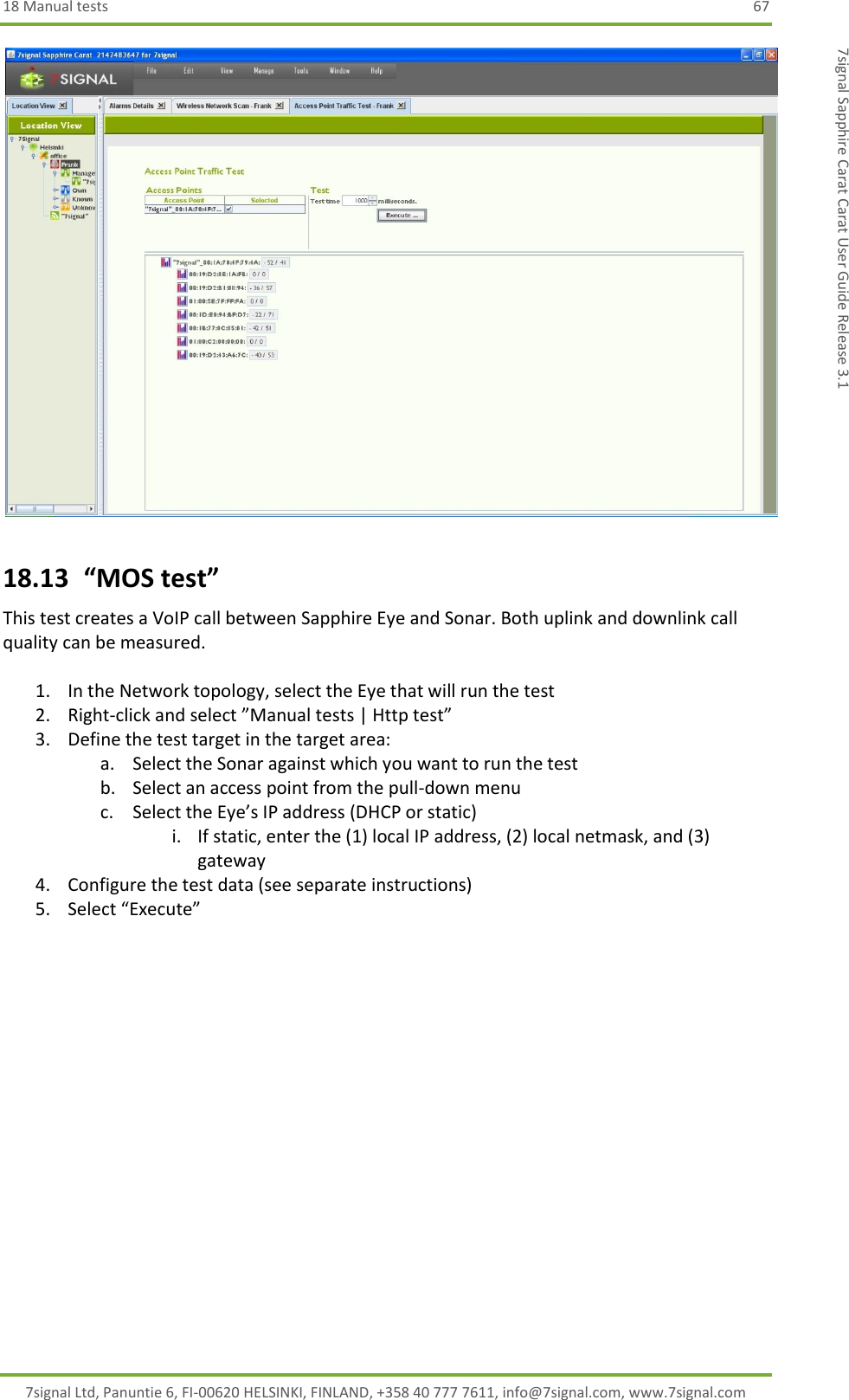 18 Manual tests  67 7signal Ltd, Panuntie 6, FI-00620 HELSINKI, FINLAND, +358 40 777 7611, info@7signal.com, www.7signal.com 7signal Sapphire Carat Carat User Guide Release 3.1  18.13  “MOS test” This test creates a VoIP call between Sapphire Eye and Sonar. Both uplink and downlink call quality can be measured.  1. In the Network topology, select the Eye that will run the test 2. Right-click and select ”Manual tests | Http test” 3. Define the test target in the target area: a. Select the Sonar against which you want to run the test b. Select an access point from the pull-down menu c. Select the Eye’s IP address (DHCP or static) i. If static, enter the (1) local IP address, (2) local netmask, and (3) gateway 4. Configure the test data (see separate instructions) 5. Select “Execute”  