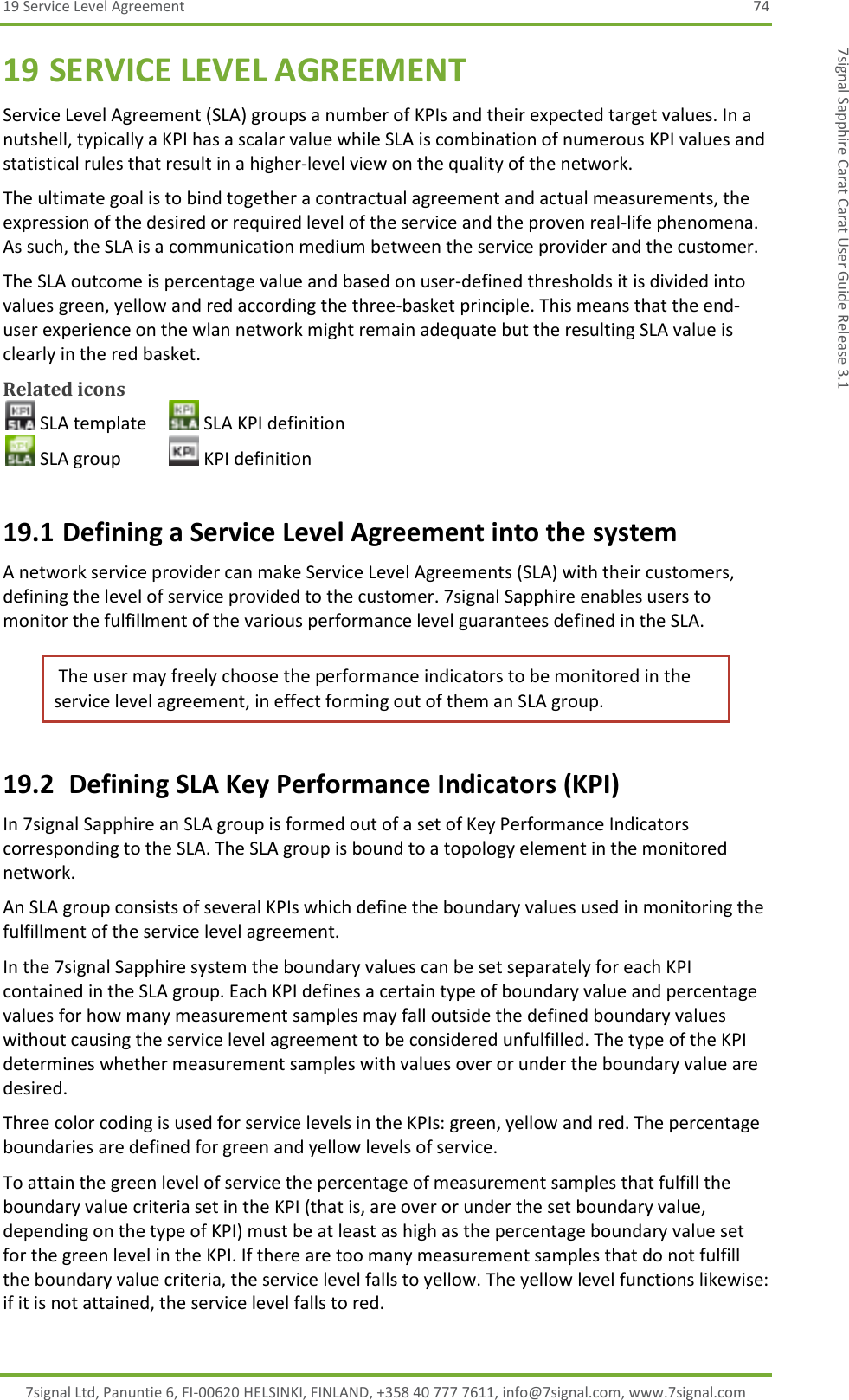 19 Service Level Agreement  74 7signal Ltd, Panuntie 6, FI-00620 HELSINKI, FINLAND, +358 40 777 7611, info@7signal.com, www.7signal.com 7signal Sapphire Carat Carat User Guide Release 3.1 19 SERVICE LEVEL AGREEMENT Service Level Agreement (SLA) groups a number of KPIs and their expected target values. In a nutshell, typically a KPI has a scalar value while SLA is combination of numerous KPI values and statistical rules that result in a higher-level view on the quality of the network. The ultimate goal is to bind together a contractual agreement and actual measurements, the expression of the desired or required level of the service and the proven real-life phenomena. As such, the SLA is a communication medium between the service provider and the customer. The SLA outcome is percentage value and based on user-defined thresholds it is divided into values green, yellow and red according the three-basket principle. This means that the end-user experience on the wlan network might remain adequate but the resulting SLA value is clearly in the red basket. Related icons  SLA template   SLA KPI definition  SLA group    KPI definition 19.1 Defining a Service Level Agreement into the system A network service provider can make Service Level Agreements (SLA) with their customers, defining the level of service provided to the customer. 7signal Sapphire enables users to monitor the fulfillment of the various performance level guarantees defined in the SLA.  The user may freely choose the performance indicators to be monitored in the service level agreement, in effect forming out of them an SLA group. 19.2  Defining SLA Key Performance Indicators (KPI) In 7signal Sapphire an SLA group is formed out of a set of Key Performance Indicators corresponding to the SLA. The SLA group is bound to a topology element in the monitored network.  An SLA group consists of several KPIs which define the boundary values used in monitoring the fulfillment of the service level agreement. In the 7signal Sapphire system the boundary values can be set separately for each KPI contained in the SLA group. Each KPI defines a certain type of boundary value and percentage values for how many measurement samples may fall outside the defined boundary values without causing the service level agreement to be considered unfulfilled. The type of the KPI determines whether measurement samples with values over or under the boundary value are desired. Three color coding is used for service levels in the KPIs: green, yellow and red. The percentage boundaries are defined for green and yellow levels of service. To attain the green level of service the percentage of measurement samples that fulfill the boundary value criteria set in the KPI (that is, are over or under the set boundary value, depending on the type of KPI) must be at least as high as the percentage boundary value set for the green level in the KPI. If there are too many measurement samples that do not fulfill the boundary value criteria, the service level falls to yellow. The yellow level functions likewise: if it is not attained, the service level falls to red.  