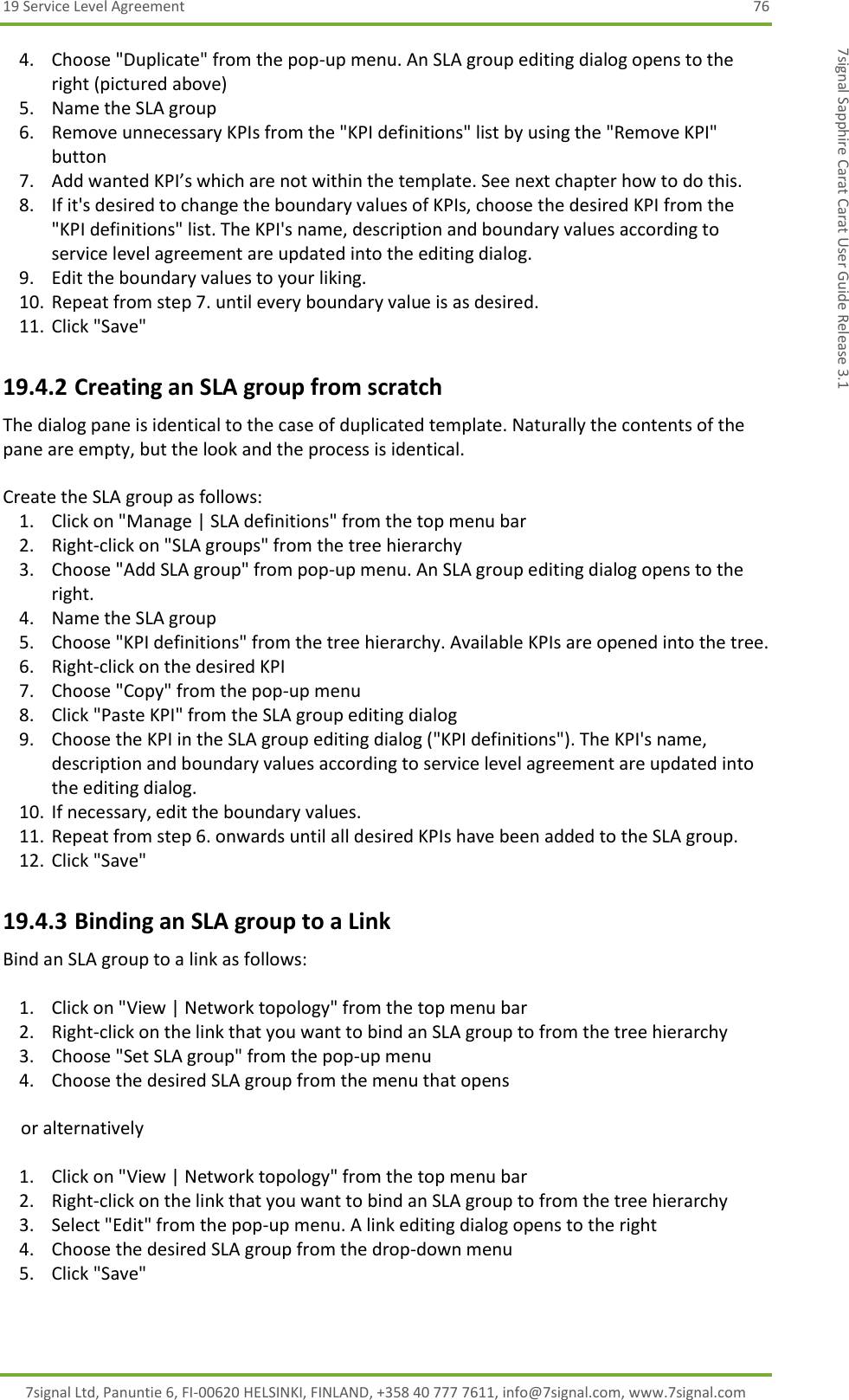 19 Service Level Agreement  76 7signal Ltd, Panuntie 6, FI-00620 HELSINKI, FINLAND, +358 40 777 7611, info@7signal.com, www.7signal.com 7signal Sapphire Carat Carat User Guide Release 3.1 4. Choose &quot;Duplicate&quot; from the pop-up menu. An SLA group editing dialog opens to the right (pictured above) 5. Name the SLA group 6. Remove unnecessary KPIs from the &quot;KPI definitions&quot; list by using the &quot;Remove KPI&quot; button 7. Add wanted KPI’s which are not within the template. See next chapter how to do this. 8. If it&apos;s desired to change the boundary values of KPIs, choose the desired KPI from the &quot;KPI definitions&quot; list. The KPI&apos;s name, description and boundary values according to service level agreement are updated into the editing dialog. 9. Edit the boundary values to your liking. 10. Repeat from step 7. until every boundary value is as desired. 11. Click &quot;Save&quot; 19.4.2 Creating an SLA group from scratch The dialog pane is identical to the case of duplicated template. Naturally the contents of the pane are empty, but the look and the process is identical.  Create the SLA group as follows: 1. Click on &quot;Manage | SLA definitions&quot; from the top menu bar 2. Right-click on &quot;SLA groups&quot; from the tree hierarchy 3. Choose &quot;Add SLA group&quot; from pop-up menu. An SLA group editing dialog opens to the right. 4. Name the SLA group 5. Choose &quot;KPI definitions&quot; from the tree hierarchy. Available KPIs are opened into the tree. 6. Right-click on the desired KPI 7. Choose &quot;Copy&quot; from the pop-up menu 8. Click &quot;Paste KPI&quot; from the SLA group editing dialog 9. Choose the KPI in the SLA group editing dialog (&quot;KPI definitions&quot;). The KPI&apos;s name, description and boundary values according to service level agreement are updated into the editing dialog. 10. If necessary, edit the boundary values. 11. Repeat from step 6. onwards until all desired KPIs have been added to the SLA group. 12. Click &quot;Save&quot; 19.4.3 Binding an SLA group to a Link Bind an SLA group to a link as follows:  1. Click on &quot;View | Network topology&quot; from the top menu bar 2. Right-click on the link that you want to bind an SLA group to from the tree hierarchy 3. Choose &quot;Set SLA group&quot; from the pop-up menu 4. Choose the desired SLA group from the menu that opens      or alternatively  1. Click on &quot;View | Network topology&quot; from the top menu bar 2. Right-click on the link that you want to bind an SLA group to from the tree hierarchy 3. Select &quot;Edit&quot; from the pop-up menu. A link editing dialog opens to the right 4. Choose the desired SLA group from the drop-down menu 5. Click &quot;Save&quot;  