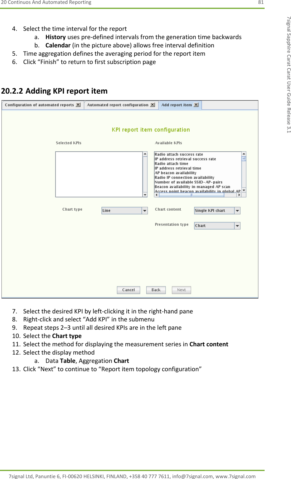20 Continuos And Automated Reporting  81 7signal Ltd, Panuntie 6, FI-00620 HELSINKI, FINLAND, +358 40 777 7611, info@7signal.com, www.7signal.com 7signal Sapphire Carat Carat User Guide Release 3.1  4. Select the time interval for the report a. History uses pre-defined intervals from the generation time backwards b. Calendar (in the picture above) allows free interval definition 5. Time aggregation defines the averaging period for the report item 6. Click “Finish” to return to first subscription page  20.2.2 Adding KPI report item   7. Select the desired KPI by left-clicking it in the right-hand pane 8. Right-click and select “Add KPI” in the submenu 9. Repeat steps 2–3 until all desired KPIs are in the left pane 10. Select the Chart type 11. Select the method for displaying the measurement series in Chart content 12. Select the display method a. Data Table, Aggregation Chart 13. Click “Next” to continue to “Report item topology configuration” 