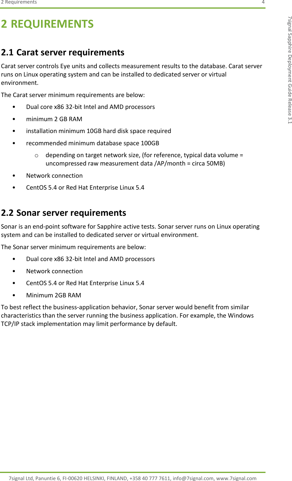 2 Requirements  4 7signal Ltd, Panuntie 6, FI-00620 HELSINKI, FINLAND, +358 40 777 7611, info@7signal.com, www.7signal.com 7signal Sapphire Deployment Guide Release 3.1 2 REQUIREMENTS 2.1 Carat server requirements Carat server controls Eye units and collects measurement results to the database. Carat server runs on Linux operating system and can be installed to dedicated server or virtual environment.  The Carat server minimum requirements are below: • Dual core x86 32-bit Intel and AMD processors  • minimum 2 GB RAM  • installation minimum 10GB hard disk space required  • recommended minimum database space 100GB  o depending on target network size, (for reference, typical data volume = uncompressed raw measurement data /AP/month = circa 50MB)  • Network connection  • CentOS 5.4 or Red Hat Enterprise Linux 5.4 2.2 Sonar server requirements Sonar is an end-point software for Sapphire active tests. Sonar server runs on Linux operating system and can be installed to dedicated server or virtual environment.  The Sonar server minimum requirements are below: • Dual core x86 32-bit Intel and AMD processors  • Network connection  • CentOS 5.4 or Red Hat Enterprise Linux 5.4 • Minimum 2GB RAM To best reflect the business-application behavior, Sonar server would benefit from similar characteristics than the server running the business application. For example, the Windows TCP/IP stack implementation may limit performance by default. 