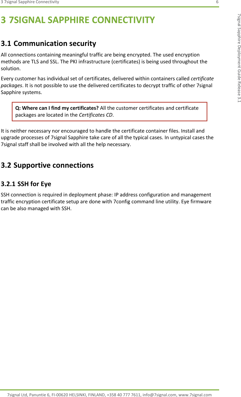 3 7signal Sapphire Connectivity  6 7signal Ltd, Panuntie 6, FI-00620 HELSINKI, FINLAND, +358 40 777 7611, info@7signal.com, www.7signal.com 7signal Sapphire Deployment Guide Release 3.1 3 7SIGNAL SAPPHIRE CONNECTIVITY 3.1 Communication security All connections containing meaningful traffic are being encrypted. The used encryption methods are TLS and SSL. The PKI infrastructure (certificates) is being used throughout the solution.  Every customer has individual set of certificates, delivered within containers called certificate packages. It is not possible to use the delivered certificates to decrypt traffic of other 7signal Sapphire systems. Q: Where can I find my certificates? All the customer certificates and certificate packages are located in the Certificates CD.  It is neither necessary nor encouraged to handle the certificate container files. Install and upgrade processes of 7signal Sapphire take care of all the typical cases. In untypical cases the 7signal staff shall be involved with all the help necessary. 3.2 Supportive connections 3.2.1 SSH for Eye SSH connection is required in deployment phase: IP address configuration and management traffic encryption certificate setup are done with 7config command line utility. Eye firmware can be also managed with SSH.   