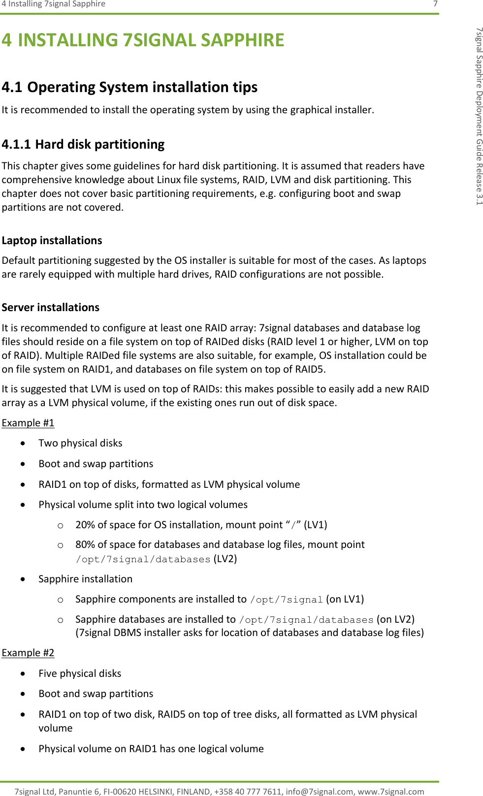 4 Installing 7signal Sapphire  7 7signal Ltd, Panuntie 6, FI-00620 HELSINKI, FINLAND, +358 40 777 7611, info@7signal.com, www.7signal.com 7signal Sapphire Deployment Guide Release 3.1 4 INSTALLING 7SIGNAL SAPPHIRE 4.1 Operating System installation tips It is recommended to install the operating system by using the graphical installer.  4.1.1 Hard disk partitioning This chapter gives some guidelines for hard disk partitioning. It is assumed that readers have comprehensive knowledge about Linux file systems, RAID, LVM and disk partitioning. This chapter does not cover basic partitioning requirements, e.g. configuring boot and swap partitions are not covered. Laptop installations Default partitioning suggested by the OS installer is suitable for most of the cases. As laptops are rarely equipped with multiple hard drives, RAID configurations are not possible. Server installations It is recommended to configure at least one RAID array: 7signal databases and database log files should reside on a file system on top of RAIDed disks (RAID level 1 or higher, LVM on top of RAID). Multiple RAIDed file systems are also suitable, for example, OS installation could be on file system on RAID1, and databases on file system on top of RAID5.  It is suggested that LVM is used on top of RAIDs: this makes possible to easily add a new RAID array as a LVM physical volume, if the existing ones run out of disk space. Example #1  Two physical disks  Boot and swap partitions  RAID1 on top of disks, formatted as LVM physical volume  Physical volume split into two logical volumes o 20% of space for OS installation, mount point “/” (LV1) o 80% of space for databases and database log files, mount point /opt/7signal/databases (LV2)  Sapphire installation o Sapphire components are installed to /opt/7signal (on LV1) o Sapphire databases are installed to /opt/7signal/databases (on LV2) (7signal DBMS installer asks for location of databases and database log files) Example #2  Five physical disks  Boot and swap partitions  RAID1 on top of two disk, RAID5 on top of tree disks, all formatted as LVM physical volume  Physical volume on RAID1 has one logical volume 