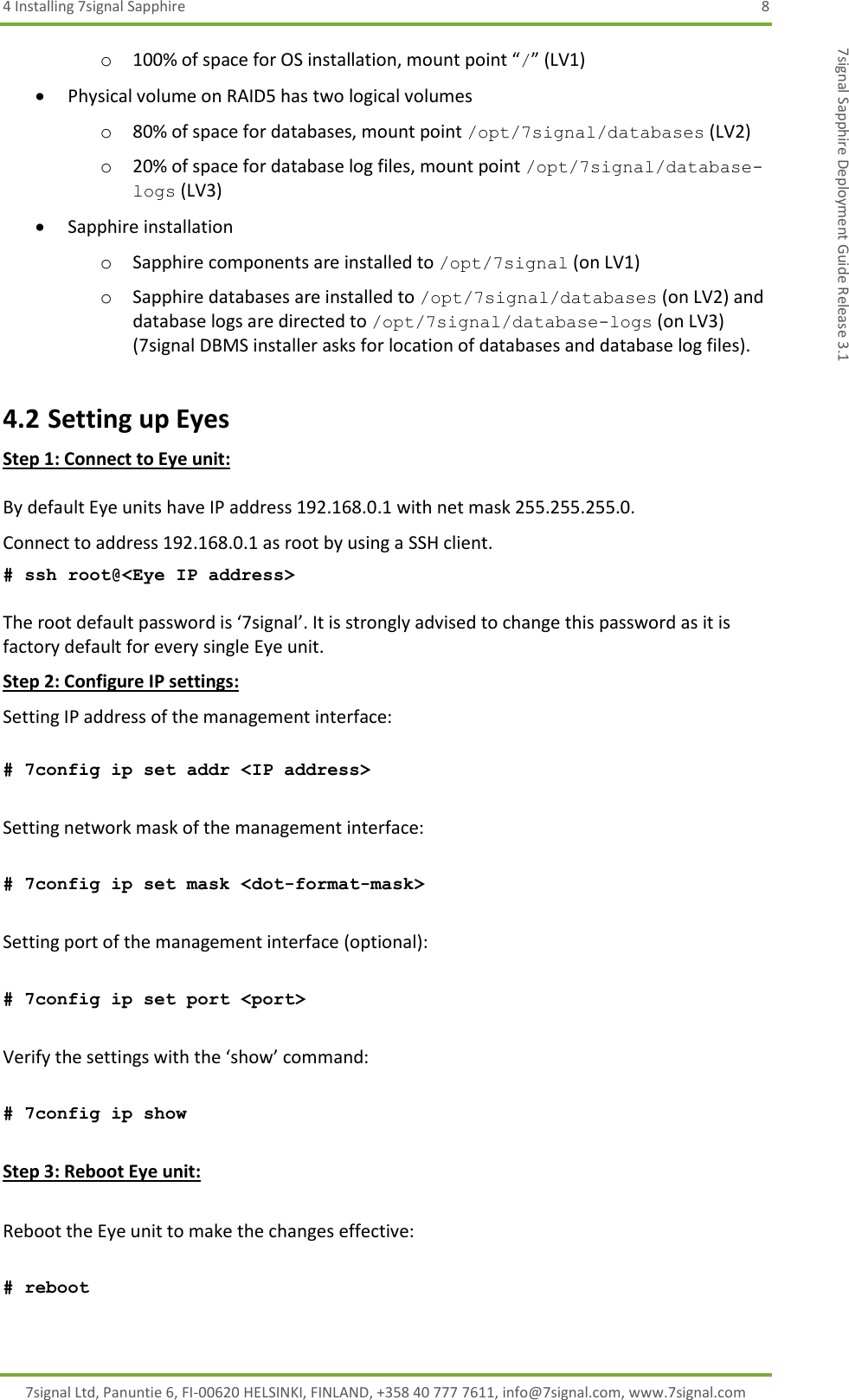 4 Installing 7signal Sapphire  8 7signal Ltd, Panuntie 6, FI-00620 HELSINKI, FINLAND, +358 40 777 7611, info@7signal.com, www.7signal.com 7signal Sapphire Deployment Guide Release 3.1 o 100% of space for OS installation, mount point “/” (LV1)  Physical volume on RAID5 has two logical volumes o 80% of space for databases, mount point /opt/7signal/databases (LV2) o 20% of space for database log files, mount point /opt/7signal/database-logs (LV3)  Sapphire installation o Sapphire components are installed to /opt/7signal (on LV1) o Sapphire databases are installed to /opt/7signal/databases (on LV2) and database logs are directed to /opt/7signal/database-logs (on LV3) (7signal DBMS installer asks for location of databases and database log files). 4.2 Setting up Eyes Step 1: Connect to Eye unit:  By default Eye units have IP address 192.168.0.1 with net mask 255.255.255.0.  Connect to address 192.168.0.1 as root by using a SSH client.  # ssh root@&lt;Eye IP address&gt;  The root default password is ‘7signal’. It is strongly advised to change this password as it is factory default for every single Eye unit.  Step 2: Configure IP settings: Setting IP address of the management interface:  # 7config ip set addr &lt;IP address&gt;  Setting network mask of the management interface:  # 7config ip set mask &lt;dot-format-mask&gt;  Setting port of the management interface (optional):  # 7config ip set port &lt;port&gt;  Verify the settings with the ‘show’ command:  # 7config ip show  Step 3: Reboot Eye unit:      Reboot the Eye unit to make the changes effective:  # reboot  