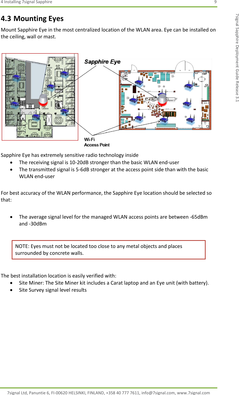 4 Installing 7signal Sapphire  9 7signal Ltd, Panuntie 6, FI-00620 HELSINKI, FINLAND, +358 40 777 7611, info@7signal.com, www.7signal.com 7signal Sapphire Deployment Guide Release 3.1 4.3 Mounting Eyes Mount Sapphire Eye in the most centralized location of the WLAN area. Eye can be installed on the ceiling, wall or mast.   Sapphire Eye has extremely sensitive radio technology inside  The receiving signal is 10-20dB stronger than the basic WLAN end-user  The transmitted signal is 5-6dB stronger at the access point side than with the basic WLAN end-user  For best accuracy of the WLAN performance, the Sapphire Eye location should be selected so that:   The average signal level for the managed WLAN access points are between -65dBm and -30dBm  NOTE: Eyes must not be located too close to any metal objects and places surrounded by concrete walls.   The best installation location is easily verified with:  Site Miner: The Site Miner kit includes a Carat laptop and an Eye unit (with battery).  Site Survey signal level results       