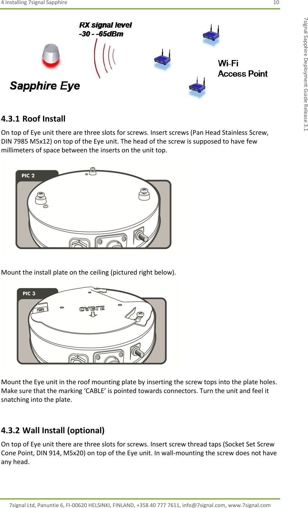 4 Installing 7signal Sapphire  10 7signal Ltd, Panuntie 6, FI-00620 HELSINKI, FINLAND, +358 40 777 7611, info@7signal.com, www.7signal.com 7signal Sapphire Deployment Guide Release 3.1  4.3.1 Roof Install On top of Eye unit there are three slots for screws. Insert screws (Pan Head Stainless Screw, DIN 7985 M5x12) on top of the Eye unit. The head of the screw is supposed to have few millimeters of space between the inserts on the unit top.   Mount the install plate on the ceiling (pictured right below).   Mount the Eye unit in the roof mounting plate by inserting the screw tops into the plate holes. Make sure that the marking ‘CABLE’ is pointed towards connectors. Turn the unit and feel it snatching into the plate.   4.3.2 Wall Install (optional) On top of Eye unit there are three slots for screws. Insert screw thread taps (Socket Set Screw Cone Point, DIN 914, M5x20) on top of the Eye unit. In wall-mounting the screw does not have any head. 