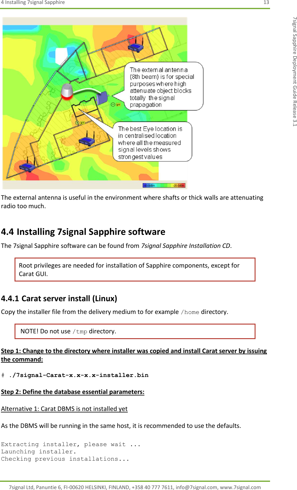 4 Installing 7signal Sapphire  13 7signal Ltd, Panuntie 6, FI-00620 HELSINKI, FINLAND, +358 40 777 7611, info@7signal.com, www.7signal.com 7signal Sapphire Deployment Guide Release 3.1  The external antenna is useful in the environment where shafts or thick walls are attenuating radio too much. 4.4 Installing 7signal Sapphire software The 7signal Sapphire software can be found from 7signal Sapphire Installation CD. Root privileges are needed for installation of Sapphire components, except for Carat GUI. 4.4.1 Carat server install (Linux) Copy the installer file from the delivery medium to for example /home directory.   NOTE! Do not use /tmp directory. Step 1: Change to the directory where installer was copied and install Carat server by issuing the command:  # ./7signal-Carat-x.x-x.x-installer.bin  Step 2: Define the database essential parameters:  Alternative 1: Carat DBMS is not installed yet  As the DBMS will be running in the same host, it is recommended to use the defaults.  Extracting installer, please wait ... Launching installer. Checking previous installations... 