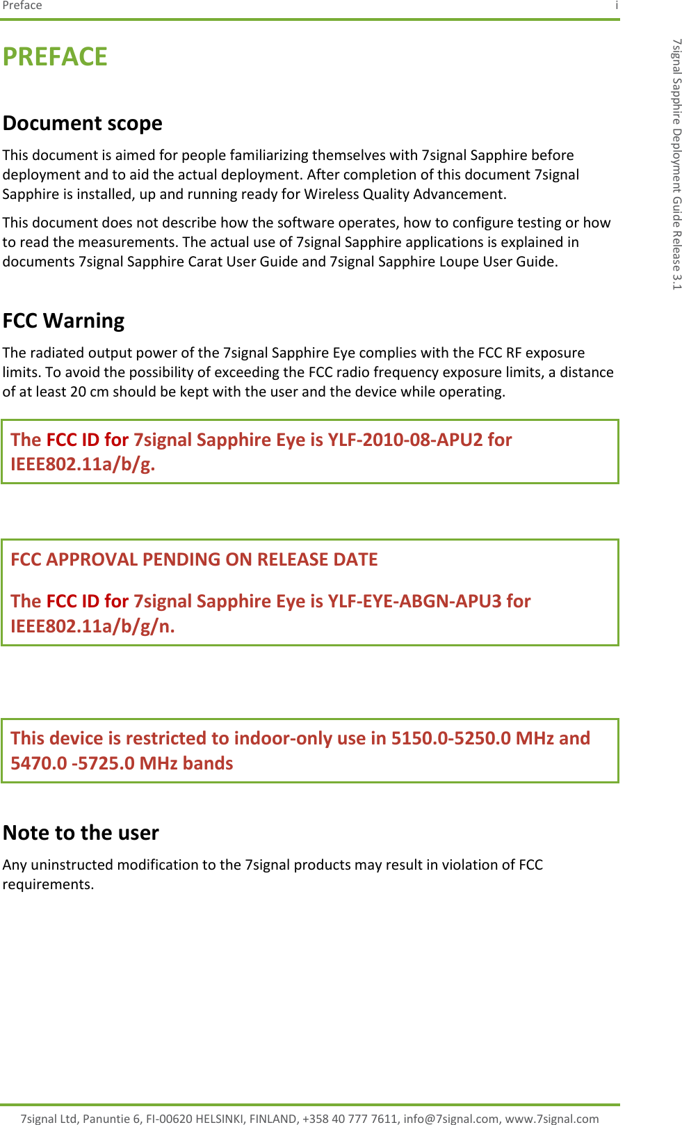 Preface  i 7signal Ltd, Panuntie 6, FI-00620 HELSINKI, FINLAND, +358 40 777 7611, info@7signal.com, www.7signal.com 7signal Sapphire Deployment Guide Release 3.1 PREFACE Document scope This document is aimed for people familiarizing themselves with 7signal Sapphire before deployment and to aid the actual deployment. After completion of this document 7signal Sapphire is installed, up and running ready for Wireless Quality Advancement. This document does not describe how the software operates, how to configure testing or how to read the measurements. The actual use of 7signal Sapphire applications is explained in documents 7signal Sapphire Carat User Guide and 7signal Sapphire Loupe User Guide. FCC Warning The radiated output power of the 7signal Sapphire Eye complies with the FCC RF exposure limits. To avoid the possibility of exceeding the FCC radio frequency exposure limits, a distance of at least 20 cm should be kept with the user and the device while operating. The FCC ID for 7signal Sapphire Eye is YLF-2010-08-APU2 for IEEE802.11a/b/g.  FCC APPROVAL PENDING ON RELEASE DATE  The FCC ID for 7signal Sapphire Eye is YLF-EYE-ABGN-APU3 for IEEE802.11a/b/g/n.  This device is restricted to indoor-only use in 5150.0-5250.0 MHz and 5470.0 -5725.0 MHz bands Note to the user Any uninstructed modification to the 7signal products may result in violation of FCC requirements.      